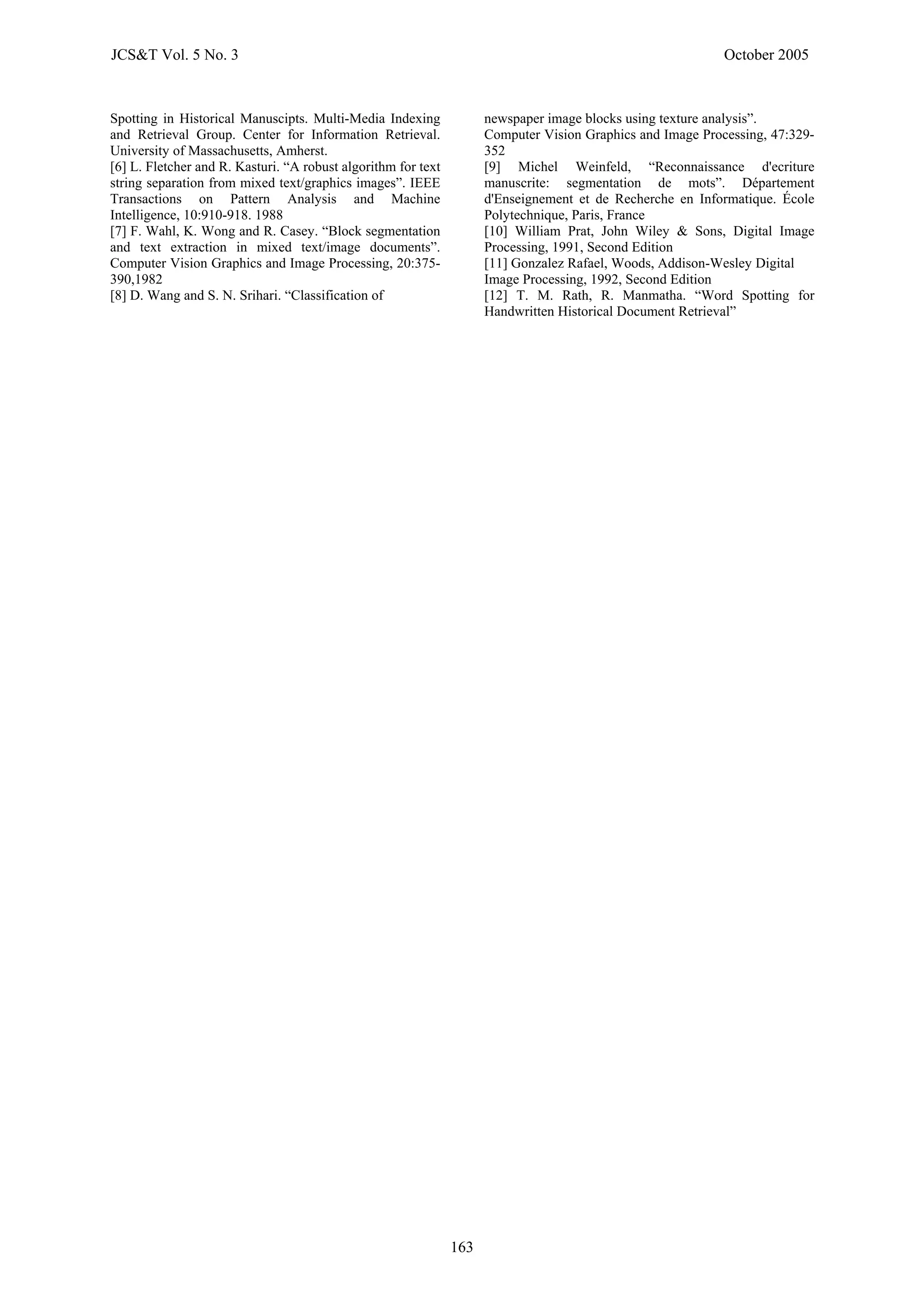Spotting in Historical Manuscipts. Multi-Media Indexing
and Retrieval Group. Center for Information Retrieval.
University of Massachusetts, Amherst.
[6] L. Fletcher and R. Kasturi. “A robust algorithm for text
asey. “Block segmentation
g and S. N. Srihari. “Classification of
string separation from mixed text/graphics images”. IEEE
Transactions on Pattern Analysis and Machine
Intelligence, 10:910-918. 1988
[7] F. Wahl, K. Wong and R. C
and text extraction in mixed text/image documents”.
Computer Vision Graphics and Image Processing, 20:375-
390,1982
[8] D. Wan
newspaper image blocks using texture analysis”.
Computer Vision Graphics and Image Processing, 47:329-
352
[9] Michel Weinfeld, “Reconnaissance d'ecriture
manuscrite: segmentation de mots”. Département
d'Enseignement et de Recherche en Informatique. École
Polytechnique, Paris, France
[10] William Prat, John Wiley & Sons, Digital Image
Processing, 1991, Second Edition
[11] Gonzalez Rafael, Woods, Addison-Wesley Digital
Image Processing, 1992, Second Edition
[12] T. M. Rath, R. Manmatha. “Word Spotting for
Handwritten Historical Document Retrieval”
JCS&T Vol. 5 No. 3 October 2005
163
Received: Jul. 2005. Accepted: Sep. 2005.
 