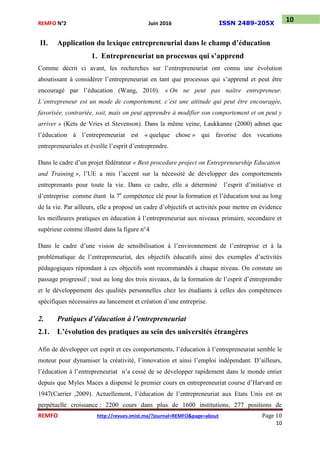 REMFO N°2 Juin 2016 ISSN 2489-205X
REMFO http://revues.imist.ma/?journal=REMFO&page=about Page 10
10
10
II. Application du lexique entrepreneurial dans le champ d’éducation
1. Entrepreneuriat un processus qui s’apprend
Comme décrit ci avant, les recherches sur l’entrepreneuriat ont connu une évolution
aboutissant à considérer l’entrepreneuriat en tant que processus qui s’apprend et peut être
encouragé par l’éducation (Wang, 2010). « On ne peut pas naître entrepreneur.
L’entrepreneur est un mode de comportement, c’est une attitude qui peut être encouragée,
favorisée, contrariée, soit, mais on peut apprendre à modifier son comportement et on peut y
arriver » (Kets de Vries et Stevenson). Dans la même veine, Laukkanne (2000) admet que
l’éducation à l’entrepreneuriat est « quelque chose » qui favorise des vocations
entrepreneuriales et éveille l’esprit d’entreprendre.
Dans le cadre d’un projet fédérateur « Best procedure project on Entrepreneurship Education
and Training », l’UE a mis l’accent sur la nécessité de développer des comportements
entreprenants pour toute la vie. Dans ce cadre, elle a déterminé l’esprit d’initiative et
d’entreprise comme étant la 7e
compétence clé pour la formation et l’éducation tout au long
de la vie. Par ailleurs, elle a proposé un cadre d’objectifs et activités pour mettre en évidence
les meilleures pratiques en éducation à l’entrepreneuriat aux niveaux primaire, secondaire et
supérieur comme illustré dans la figure n°4
Dans le cadre d’une vision de sensibilisation à l’environnement de l’entreprise et à la
problématique de l’entrepreneuriat, des objectifs éducatifs ainsi des exemples d’activités
pédagogiques répondant à ces objectifs sont recommandés à chaque niveau. On constate un
passage progressif ; tout au long des trois niveaux, de la formation de l’esprit d’entreprendre
et le développement des qualités personnelles chez les étudiants à celles des compétences
spécifiques nécessaires au lancement et création d’une entreprise.
2. Pratiques d’éducation à l’entrepreneuriat
2.1. L’évolution des pratiques au sein des universités étrangères
Afin de développer cet esprit et ces comportements, l’éducation à l’entrepreneuriat semble le
moteur pour dynamiser la créativité, l’innovation et ainsi l’emploi indépendant. D’ailleurs,
l’éducation à l’entrepreneuriat n’a cessé de se développer rapidement dans le monde entier
depuis que Myles Maces a dispensé le premier cours en entrepreneuriat course d’Harvard en
1947(Carrier ,2009). Actuellement, l’éducation de l’entrepreneuriat aux Etats Unis est en
perpétuelle croissance : 2200 cours dans plus de 1600 institutions, 277 positions de
 