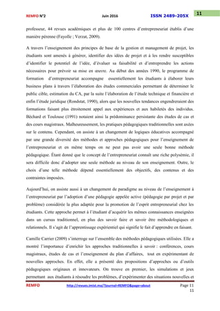 REMFO N°2 Juin 2016 ISSN 2489-205X
REMFO http://revues.imist.ma/?journal=REMFO&page=about Page 11
11
11
professeur, 44 revues académiques et plus de 100 centres d’entrepreneuriat établis d’une
manière pérenne (Fayolle ; Verzat, 2009).
A travers l’enseignement des principes de base de la gestion et management de projet, les
étudiants sont amenés à générer, identifier des idées de projet et à les rendre susceptibles
d’identifier le potentiel de l’idée, d’évaluer sa faisabilité et d’entreprendre les actions
nécessaires pour prévoir sa mise en œuvre. Au début des années 1990, le programme de
formation d’entrepreneuriat accompagne essentiellement les étudiants à élaborer leurs
business plans à travers l’élaboration des études commerciales permettant de déterminer le
public cible, estimation du CA, par la suite l’élaboration de l’étude technique et financière et
enfin l’étude juridique (Rondstat, 1990), alors que les nouvelles tendances engendreraient des
formations faisant plus étroitement appel aux expériences et aux habiletés des individus.
Béchard et Toulouse (1991) notaient ainsi la prédominance persistante des études de cas et
des cours magistraux. Malheureusement, les pratiques pédagogiques traditionnelles sont axées
sur le contenu. Cependant, on assiste à un changement de logiques éducatives accompagné
par une grande diversité des méthodes et approches pédagogiques pour l’enseignement de
l’entrepreneuriat et en même temps on ne peut pas avoir une seule bonne méthode
pédagogique. Étant donné que le concept de l’entrepreneuriat connaît une riche polysémie, il
sera difficile donc d’adopter une seule méthode au niveau de son enseignement. Outre, le
choix d’une telle méthode dépend essentiellement des objectifs, des contenus et des
contraintes imposées.
Aujourd’hui, on assiste aussi à un changement de paradigme au niveau de l’enseignement à
l’entrepreneuriat par l’adoption d’une pédagogie appelée active (pédagogie par projet et par
problème) considérée la plus adaptée pour la promotion de l’esprit entrepreneurial chez les
étudiants. Cette approche permet à l’étudiant d’acquérir les mêmes connaissances enseignées
dans un cursus traditionnel, en plus des savoir faire et savoir être méthodologiques et
relationnels. Il s’agit de l’apprentissage expérientiel qui signifie le fait d’apprendre en faisant.
Camille Carrier (2009) s’interroge sur l’ensemble des méthodes pédagogiques utilisées. Elle a
montré l’importance d’enrichir les approches traditionnelles à savoir : conférences, cours
magistraux, études de cas et l’enseignement du plan d’affaires, tout en expérimentant de
nouvelles approches. En effet, elle a présenté des propositions d’approches ou d’outils
pédagogiques originaux et innovateurs. On trouve en premier, les simulations et jeux
permettant aux étudiants à résoudre les problèmes, d’expérimenter des situations nouvelles et
 