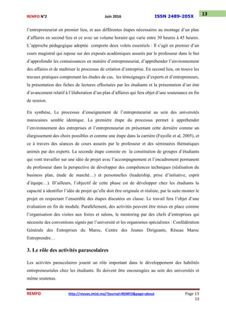 REMFO N°2 Juin 2016 ISSN 2489-205X
REMFO http://revues.imist.ma/?journal=REMFO&page=about Page 13
13
13
l’entrepreneuriat en premier lieu, et aux différentes étapes nécessaires au montage d’un plan
d’affaires en second lieu et ce avec un volume horaire qui varie entre 30 heures à 45 heures.
L’approche pédagogique adoptée comporte deux volets essentiels : Il s’agit en premier d’un
cours magistral qui repose sur des exposés académiques assurés par le professeur dans le but
d’approfondir les connaissances en matière d’entrepreneuriat, d’appréhender l’environnement
des affaires et de maîtriser le processus de création d’entreprise. En second lieu, on trouve les
travaux pratiques comprenant les études de cas, les témoignages d’experts et d’entrepreneurs,
la présentation des fiches de lectures effectuées par les étudiants et la présentation d’un état
d’avancement relatif à l’élaboration d’un plan d’affaires qui fera objet d’une soutenance en fin
de session.
En synthèse, Le processus d’enseignement de l’entrepreneuriat au sein des universités
marocaines semble identique. La première étape du processus permet à appréhender
l’environnement des entreprises et l’entrepreneuriat en présentant cette dernière comme un
élargissement des choix possibles et comme une étape dans la carrière (Fayolle et al, 2005), et
ce à travers des séances de cours assurés par le professeur et des séminaires thématiques
animés par des experts. La seconde étape consiste en la constitution de groupes d’étudiants
qui vont travailler sur une idée de projet avec l’accompagnement et l’encadrement permanent
du professeur dans la perspective de développer des compétences techniques (réalisation du
business plan, étude de marché…) et personnelles (leadership, prise d’initiative, esprit
d’équipe…). D’ailleurs, l’objectif de cette phase est de développer chez les étudiants la
capacité à identifier l’idée de projet qu’elle doit être originale et réaliste, par la suite monter le
projet en respectant l’ensemble des étapes discutées en classe. Le travail fera l’objet d’une
évaluation en fin de module. Parallèlement, des activités peuvent être mises en place comme
l’organisation des visites aux foires et salons, le mentoring par des chefs d’entreprises qui
nécessite des conventions signés par l’université et les organismes spécialistes : Confédération
Générale des Entreprises du Maroc, Centre des Jeunes Dirigeants, Réseau Maroc
Entreprendre…
3. Le rôle des activités parascolaires
Les activités parascolaires jouent un rôle important dans le développement des habilités
entrepreneuriales chez les étudiants. Ils doivent être encouragées au sein des universités et
même soutenus.
 