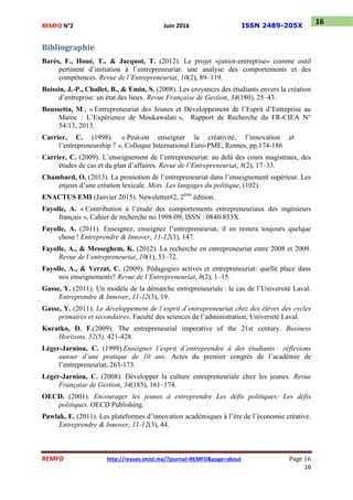 REMFO N°2 Juin 2016 ISSN 2489-205X
REMFO http://revues.imist.ma/?journal=REMFO&page=about Page 16
16
16
Bibliographie
Barès, F., Houé, T., & Jacquot, T. (2012). Le projet «junior-entreprise» comme outil
pertinent d’initiation à l’entrepreneuriat: une analyse des comportements et des
compétences. Revue de l’Entrepreneuriat, 10(2), 89–119.
Boissin, J.-P., Chollet, B., & Emin, S. (2008). Les croyances des étudiants envers la création
d’entreprise: un état des lieux. Revue Française de Gestion, 34(180), 25–43.
Boussetta, M . « Entrepreneuriat des Jeunes et Développement de l’Esprit d’Entreprise au
Maroc : L’Expérience de Moukawalati », Rapport de Recherche du FR-CIEA N°
54/13, 2013.
Carrier, C. (1998). « Peut-on enseigner la créativité, l’innovation et
l’entrepreneurship ? », Colloque International Euro-PME, Rennes, pp.174-186
Carrier, C. (2009). L’enseignement de l’entrepreneuriat: au delà des cours magistraux, des
études de cas et du plan d’affaires. Revue de l’Entrepreneuriat, 8(2), 17–33.
Chambard, O. (2013). La promotion de l’entrepreneuriat dans l’enseignement supérieur. Les
enjeux d’une création lexicale. Mots. Les langages du politique, (102).
ENACTUS EMI (Janvier 2015). Newsletter#2, 2ème
édition.
Fayolle, A. « Contribution à l’étude des comportements entrepreneuriaux des ingénieurs
français », Cahier de recherche no.1998-09, ISSN : 0840-853X.
Fayolle, A. (2011). Enseignez, enseignez l’entrepreneuriat, il en restera toujours quelque
chose ! Entreprendre & Innover, 11-12(3), 147.
Fayolle, A., & Messeghem, K. (2012). La recherche en entrepreneuriat entre 2008 et 2009.
Revue de l’entrepreneuriat, 10(1), 53–72.
Fayolle, A., & Verzat, C. (2009). Pédagogies actives et entrepreneuriat: quelle place dans
nos enseignements? Revue de l’Entrepreneuriat, 8(2), 1–15.
Gasse, Y. (2011). Un modèle de la démarche entrepreneuriale : le cas de l’Université Laval.
Entreprendre & Innover, 11-12(3), 19.
Gasse, Y. (2011). Le développement de l’esprit d’entrepreneuriat chez des élèves des cycles
primaires et secondaires. Faculté des sciences de l’administration, Université Laval.
Kuratko, D. F.(2009). The entrepreneurial imperative of the 21st century. Business
Horizons, 52(5), 421-428.
Léger-Jarniou, C. (1999).Enseigner l’esprit d’entreprendre à des étudiants : réflexions
autour d’une pratique de 10 ans. Actes du premier congrès de l’académie de
l’entrepreneuriat, 263-173.
Léger-Jarniou, C. (2008). Développer la culture entrepreneuriale chez les jeunes. Revue
Française de Gestion, 34(185), 161–174.
OECD. (2001). Encourager les jeunes à entreprendre Les défis politiques: Les défis
politiques. OECD Publishing.
Pawlak, E. (2011). Les plateformes d’innovation académiques à l’ère de l’économie créative.
Entreprendre & Innover, 11-12(3), 44.
 