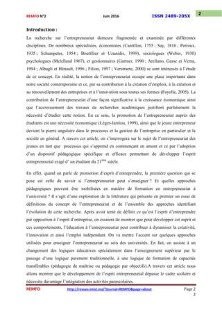 REMFO N°2 Juin 2016 ISSN 2489-205X
REMFO http://revues.imist.ma/?journal=REMFO&page=about Page 2
2
2
Introduction :
La recherche sur l’entrepreneuriat demeure fragmentée et examinée par différentes
disciplines. De nombreux spécialistes, économistes (Cantillon, 1755 ; Say, 1816 ; Perroux,
1935 ; Schumpeter, 1954 ; Boutillier et Uzunidis, 1999), sociologues (Weber, 1930)
psychologues (Mclelland 1967), et gestionnaires (Gartner, 1990 ; Arellano, Gasse et Verna,
1994 ; Albagli et Hénault, 1996 ; Filion, 1997 ; Verstraete, 2000) se sont intéressés à l’étude
de ce concept. En réalité, la notion de l’entrepreneuriat occupe une place importante dans
notre société contemporaine et ce, par sa contribution à la création d’emplois, à la création et
au renouvellement des entreprises et à l’innovation sous toutes ses formes (Fayolle, 2005). La
contribution de l’entrepreneuriat d’une façon significative à la croissance économique ainsi
que l’accroissement des travaux de recherches académiques justifient parfaitement la
nécessité d’étudier cette notion. En ce sens, la promotion de l’entrepreneuriat auprès des
étudiants est une nécessité économique (Léger-Jarniou, 1999), ainsi que le jeune entrepreneur
devient la pierre angulaire dans le processus et la gestion de l’entreprise en particulier et la
société en général. A travers cet article, on s’interrogera sur le sujet de l’entrepreneuriat des
jeunes en tant que processus qui s’apprend en commençant en amont et ce par l’adoption
d’un dispositif pédagogique spécifique et efficace permettant de développer l’esprit
entrepreneurial exigé d’ un étudiant du 21ème
siècle.
En effet, quand on parle de promotion d’esprit d’entreprendre, la première question qui se
pose est celle de savoir si l’entrepreneuriat peut s’enseigner ? Et quelles approches
pédagogiques peuvent être mobilisées en matière de formation en entrepreneuriat à
l’université ? Il s’agit d’une exploration de la littérature qui présente en premier un essai de
définitions du concept de l’entrepreneuriat et de l’ensemble des approches identifiant
l’évolution de cette recherche. Après avoir tenté de définir ce qu’est l’esprit d’entreprendre
par opposition à l’esprit d’entreprise, on essaiera de montrer que pour développer cet esprit et
ces comportements, l’éducation à l’entrepreneuriat peut contribuer à dynamiser la créativité,
l’innovation et ainsi l’emploi indépendant. On va mettre l’accent sur quelques approches
utilisées pour enseigner l’entrepreneuriat au sein des universités. En fait, on assiste à un
changement des logiques éducatives spécialement dans l’enseignement supérieur par le
passage d’une logique purement traditionnelle, à une logique de formation de capacités
transférables (pédagogie de maîtrise ou pédagogie par objectifs).A travers cet article nous
allons montrer que le développement de l’esprit entrepreneurial dépasse le cadre scolaire et
nécessite davantage l’intégration des activités parascolaires.
 