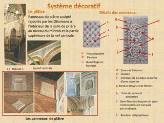 Panneaux du plâtre sculpté
rajoutés par les Ottomans à
l’intérieur de la salle de prière
au niveau du mihrab et la partie
supérieure de la nef centrale.
Les panneaux de plâtre
Le Mihrab 1 La nef centrale
rosaces
Entrelacs de 12 lobes en forme
d’oves ouvertes
d:
e:
f:
g:
h:
i:
Sceau de Salomon
Bandeau calligraphique
Frise de perles et
pirouettes
Bordure d’oves et de flèches
Demi-fleurons disposés en croix
L’intersection est marquée
par un disque
c: Quadrillage en
losanges
b:
Trous circulaire
Fleurons
a: j
g
h
f
d
e
j:
i
 