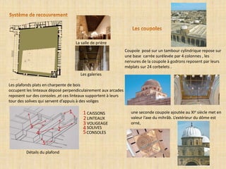 Les plafonds plats en charpente de bois
occupent les linteaux déposé perpendiculairement aux arcades
reposent sur des consoles ,et ces linteaux supportent à leurs
tour des solives qui servent d’appuis à des voliges
La salle de prière
Les galeries
CAISSONS1 1
LINTEAUX2
2
VOLIGEAGE3
3 SOLIVES4
4 CONSOLES5
5
Détails du plafond
Coupole posé sur un tambour cylindrique repose sur
une base carrée surélevée par 4 colonnes , les
nervures de la coupole à godrons reposent par leurs
méplats sur 24 corbelets .
une seconde coupole ajoutée au XIe siècle met en
valeur l’axe du mihrâb. L’extérieur du dôme est
orné,
 