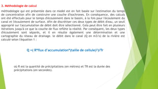 3. Méthodologie de calcul
méthodologie qui est présentée dans ce model est en fait basée sur l'estimation du temps
de concentration afin de construire une couche d'isochrones. En conséquence, des calculs
ont été effectués pour le temps d'écoulement dans le bassin, à la fois pour l'écoulement du
canal et l'écoulement de surface. Afin de discrétiser ces deux types de débit d'eau, un seuil
approprié sur l'accumulation de débit doit être sélectionné. Cela peut être fait en plusieurs
itérations jusqu'à ce que la couche de flux reflète la réalité. Par conséquent, les deux types
d'écoulement sont séparés, et il en résulte également une détermination et une
cartographie du réseau de drainage. le débit dans le canal (Q en m3/s) de la rivière est
calculé selon l'équation 1 :
Q =( R*flux d’accumulation*(taille de cellule)²)/Tr
où R est la quantité de précipitations (en mètres) et TR est la durée des
précipitations (en secondes).
 