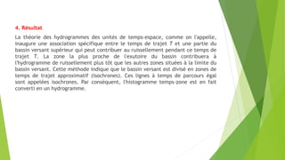 4. Résultat
La théorie des hydrogrammes des unités de temps-espace, comme on l'appelle,
inaugure une association spécifique entre le temps de trajet T et une partie du
bassin versant supérieur qui peut contribuer au ruissellement pendant ce temps de
trajet T. La zone la plus proche de l'exutoire du bassin contribuera à
l'hydrogramme de ruissellement plus tôt que les autres zones situées à la limite du
bassin versant. Cette méthode indique que le bassin versant est divisé en zones de
temps de trajet approximatif (isochrones). Ces lignes à temps de parcours égal
sont appelées isochrones. Par conséquent, l'histogramme temps-zone est en fait
converti en un hydrogramme.
 