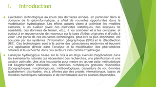 I. Introduction
 L'évolution technologique au cours des dernières années, en particulier dans le
domaine de la géo-informatique, a offert de nouvelles opportunités dans la
modélisation hydrologique. Les efforts actuels visent à optimiser les modèles
existants, à les évaluer (avec des méthodes statistiques, des analyses de
sensibilité, des données de terrain, etc.), à les combiner et à les comparer, et
surtout à en recommander de nouveaux sur la base d'idées originales et d'outils à
venir. Une partie de ces nouvelles technologies, peut-être la plus importante, est
occupée par les systèmes d'information géographique (SIG) et la télédétection
(RS). Ces technologies sont à la pointe des géosciences modernes et trouvent
une application directe dans l'analyse et la modélisation des phénomènes
naturels et la recherche dans des secteurs clés comme l'hydrologie.
 L'analyse hydrologique basée sur le SIG a un large éventail d'applications dans
les événements naturels qui nécessitent des recherches, une planification et une
gestion optimale. Une aide importante pour mettre en œuvre cette méthodologie
est l'augmentation constante des données numériques gratuites disponibles
(topographiques, morphologiques, météorologiques, couverture du sol, données
spatialement distribuées, etc.), offertes par des projets internationaux, bases de
données numériques nationales et de nombreuses autres sources disponibles.
 