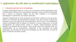 II. Application des SIG dans la modélisation hydrologique
 1. Description générale de la méthodologie:
L’analyse hydrologique basée sur le SIG a une très grande variété d'applications dans
les événements naturels et les catastrophes naturelles. Cette partie de présentation
sert à mettre en évidence l'apport des SIG dans l'analyse et la simulation
hydrologique en présentant une analyse empirique.
L'objectif fondamental de cette simulation est d'estimer le débit de crue de pointe,
dérivé d'un événement de précipitations extrêmes, ainsi que le temps critique pour
atteindre ce pic juste après le pic de précipitations. Pour ce faire, un hydrogramme
unitaire synthétique (UH) est obtenu en estimant la courbe temps-zone. La courbe
(histogramme) de l'espace-temps montre la relation spatio-temporelle pendant
laquelle l'eau s'écoule dans le bassin. Cette courbe peut être exprimée avec une
reclassification de la concentration temporelle à des intervalles de temps
spécifiques. Ces périodes de temps sont distinguées par des isochrones. Ce sont les
lignes à l'intérieur du bassin versant.
 