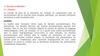 2. Données et Méthodes :
2.1. Données:
Le concept de base de la simulation est l'analyse du ruissellement dans un
environnement SIG en fonction d'une tempête spécifique. Les données d'initiation
nécessaires à cette simulation sont:
La pluie :
Le modèle peut incorporer divers types de données pluviométriques. Plus
précisément, les données dérivées des stations pluviométriques peuvent être
utilisées. Dans ce cas, leur utilisation dépend du nombre de stations de jaugeage
météorologiques. Ainsi, par exemple, s'il n'y a qu'une seule station pluviométrique
dans le bassin hydrographique (c'est-à-dire la zone d'étude), les données
pluviométriques sont entrées dans le modèle (la simulation) en tant que
précipitations cumulées (nombre unique). La distribution des précipitations est
utilisée après la modélisation pour construire l'hydrogramme de crue. Cette
simulation ne prend en compte que la distribution temporelle des précipitations
(modélisation temporelle).
 
