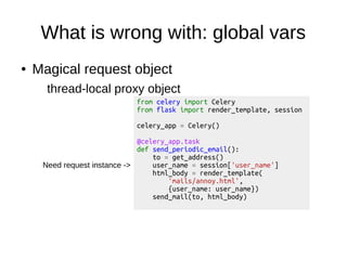 What is wrong with: global vars
● Magical request object
thread-local proxy object
from celery import Celery
from flask import render_template, session
celery_app = Celery()
@celery_app.task
def send_periodic_email():
to = get_address()
user_name = session['user_name']
html_body = render_template(
'mails/annoy.html',
{user_name: user_name})
send_mail(to, html_body)
Need request instance ->
 