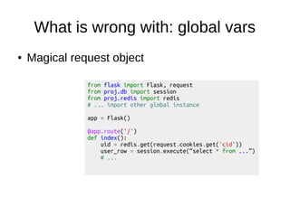 What is wrong with: global vars
● Magical request object
from flask import Flask, request
from proj.db import session
from proj.redis import redis
# ... import other global instance
app = Flask()
@app.route('/')
def index():
uid = redis.get(request.cookies.get('cid'))
user_row = session.execute(“select * from ...”)
# ...
 