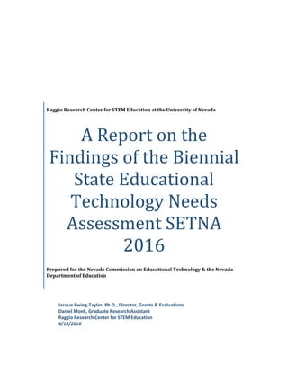 Raggio Research Center for STEM Education at the University of Nevada
A Report on the
Findings of the Biennial
State Educational
Technology Needs
Assessment SETNA
2016
Prepared for the Nevada Commission on Educational Technology & the Nevada
Department of Education
Jacque Ewing-Taylor, Ph.D., Director, Grants & Evaluations
Daniel Monk, Graduate Research Assistant
Raggio Research Center for STEM Education
4/18/2016
 