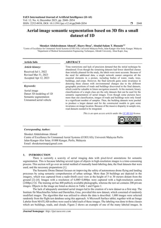 IAES International Journal of Artificial Intelligence (IJ-AI)
Vol. 12, No. 4, December 2023, pp. 2048~2054
ISSN: 2252-8938, DOI: 10.11591/ijai.v12.i4.pp2048-2054  2048
Journal homepage: http://ijai.iaescore.com
Aerial image semantic segmentation based on 3D fits a small
dataset of 1D
Shouket Abdulrahman Ahmed1
, Hazry Desa1
, Abadal-Salam T. Hussain1,2
1
Centre of Excellence for Unmanned Aerial Systems (COEUAS), Universiti Malaysia Perlis, Jalan Kangar-Alor Setar, Kangar, Malaysia
2
Department of Medical Instrumentation Engineering Techniques, Alkitab University, Altun Kupri, Iraq
Article Info ABSTRACT
Article history:
Received Jul 1, 2022
Revised Mar 31, 2023
Accepted Apr 12, 2023
Time restrictions and lack of precision demand that the initial technique be
abandoned. Even though the remaining datasets had fewer identified classes
than initially planned for the study, the labels were more accurate. Because of
the need for additional data, a single network cannot categorize all the
essential elements in a picture, including bodies of water, roads, trees,
buildings, and crops. However, the final network gains some invariance in
detecting these classes with environmental changes due to the different
geographic positions of roads and buildings discovered in the final datasets,
which could be valuable in future navigation research. At the moment, binary
classifications of a single class are the only datasets that can be used for the
semantic segmentation of aerial images. Even though some pictures have
more than one classification, images of roads and buildings were only found
in a significant number of samples. Then, the building datasets were pooled
to produce a larger dataset and for the constructed models to gain some
invariance on image location. Because of the massive disparity in sample size,
road datasets needed to be integrated.
Keywords:
Aerial image
Datset 3D modeling of 1D
Semantic segmentation
Unmanned aerial vehicle
This is an open access article under the CC BY-SA license.
Corresponding Author:
Shouket Abdulrahman Ahmed
Centre of Excellence for Unmanned Aerial Systems (COEUAS), Universiti Malaysia Perlis
Jalan Kangar-Alor Setar, 01000 Kangar, Perlis, Malaysia
Email: shouketunimap@gmail.com
1. INTRODUCTION
There is currently a scarcity of aerial imaging data with pixel-level annotations for semantic
segmentation. This is because labeling several types of objects in high-resolution images is a time-consuming
process. This section will go over an initial method of manually hand-labeling data, the final datasets that were
used, and the necessary preparations [1].
The Semantic Drone Dataset focuses on improving the safety of autonomous drone flying and landing
processes by using semantic comprehension of urban settings. More than 20 buildings are depicted in the
imagery, which was captured from a nadir (bird's eye) view at the height of 5 to 30 meters distant from the
ground [2]–[4]. Images with a resolution of 6,000×4,000px were captured with a high-resolution camera
(24Mpx) 5,6. The training set has 400 publicly available photographs, whereas the test set contains 200 private
images. Objects in the image are listed as shown in Table 1 and Figure 1.
The lack of adequately annotated aerial images led to the creation of a new dataset as a first step. The
Institute für Maschinelles Sehen and Darstellen, Graz, provided this new dataset, which consisted of randomly
modified images. The algorithm that was utilized to obtain the data is described. 1,000 images were selected
randomly from the flight test database using this approach. A Microsoft Surface tablet, together with an Image
Labeler from MATLAB toolbox were used to label each of these images. The labeling was done in three classes
which are buildings, roads, and clouds. Figure 2 shows an example of one of the many labeled images. In
 
