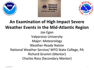 An Examination of High Impact Severe
Weather Events in the Mid-Atlantic Region
Joe Egan
Valparaiso University
Major: Meteorology
Weather-Ready Nation
National Weather Service/ WFO State College, PA
Richard Grumm (Mentor)
Charles Ross (Secondary Mentor)
5/18/2016 1
 