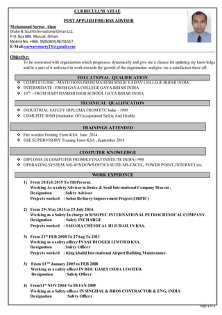 Page 1 of 2
CURRICULUM VITAE
POST APPLIED FOR: HSE ADVISOR
Mohammad Sarwar Alam
Drake & Scull InternationalOmanLLC.
P.O.Box 889, Muscat, Oman.
Mobile No. +968- 95053834,96731517
E-Mail:sarwarsmarty24@gmail.com
Objective:
To be associated with organization which progresses dynamically and give me a chance for updating my knowledge
and be a part of it and excelin work towards the growth of the organization and give me a satisfaction there off.
EDUCATIONAL QUALIFICATION
 COMPLETE BSC. -MATH HONS FROM MAHESH SINGH YADAV COLLEGE BIHAR INDIA.
 INTERMIDATE - FROM GAYA COLLEGE GAYA BIHAR INDIA
 10TH
- FROM HADI HASHMI HIGH SCHOOL GAYA BIHAR INDIA
TECHNICAL QUALIFICATION
 INDUSTRIAL SAFETY DIPLOMA FROM IITC India – 1999
 COMLPITE IOSH (Institution Of Occupational Safety And Health)
TRAININGS ATTENDED
 Fire warden Training From KSA June 2014
 HSE SUPERVISORY Training Form KSA , September 2014
COMPUTER KNOWLEDGE
 DIPLOMA IN COMPUTER FROM KEYNAT INSTIUTE INDIA-1998
 OPERATINGSYSTEM,MS-WINDOWS OFFICE SUITE MS-EXCEL, POWER POINT, INTERNET etc.
WORK EXPERINCE
1) From 20 Feb 2015 To Till Present.
Working As a safety Advisor in Drake & Scull International Company Muscat .
Designation : Safety Advisor
Projects worked : Sohar Refinery Improvement Project (ORPIC)
2) From 29- May 2013 to 23 July 2014.
Working as a Safety In charge in SINOPEC INTERNATIONALPETROCHEMICAL COMPANY.
Designation : Safety INCHARGE
Projects worked : SADARA CHEMICAL IIIJUBAIL IN KSA.
3) From 21th
FEB 2008 To 27Aug To 2011
Working as a safety officer IN SAUDI OGER LIMITED KSA.
Designation : Safety Officer
Projects worked : King khalid International Airport Building Maintenance.
3) From 11TH
January 2005 to FEB 2008
Working as a safety officer IN BOC GASES INDIA LIMITED.
Designation : Safety Officer
4) From11th
NOV 2004 To 08 JAN 2005
Working as a Safety officer IN SINGHAL & BROS CONTRACTOR & ENG. INDIA
Designation : Safety Officer
 