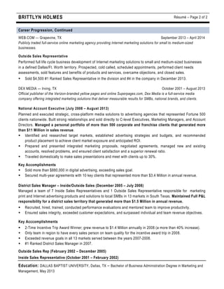 BRITTLYN HOLMES Résumé – Page 2 of 2
Career Progression, Continued
WEB.COM — Grapevine, TX September 2013 – April 2014
Publicly traded full-service online marketing agency providing Internet marketing solutions for small to medium-sized
businesses.
Outside Sales Representative
Performed full life cycle business development of Internet marketing solutions to small and medium-sized businesses
in a defined Dallas/Ft. Worth territory. Prospected, cold called, scheduled appointments, performed client needs
assessments, sold features and benefits of products and services, overcame objections, and closed sales.
§ Sold $4,500 #1 Ranked Sales Representative in the division and #4 in the company in December 2013.
DEX MEDIA — Irving, TX October 2001 – August 2013
Official publisher of the Verizon-branded yellow pages and online Superpages.com, Dex Media is a full-service media
company offering integrated marketing solutions that deliver measurable results for SMBs, national brands, and clients.
National Account Executive (July 2008 – August 2013)
Planned and executed strategic, cross-platform media solutions to advertising agencies that represented Fortune 500
clients nationwide. Built strong relationships and sold directly to C-level Executives, Marketing Managers, and Account
Directors. Managed a personal portfolio of more than 500 corporate and franchise clients that generated more
than $11 Million in sales revenue.
§ Identified and researched target markets, established advertising strategies and budgets, and recommended
product placement to achieve client market exposure and anticipated ROI.
§ Prepared and presented integrated marketing proposals, negotiated agreements, managed new and existing
accounts, resolved problems, and ensured client satisfaction and a superior renewal ratio.
§ Traveled domestically to make sales presentations and meet with clients up to 30%.
Key Accomplishments
§ Sold more than $880,000 in digital advertising, exceeding sales goal.
§ Secured multi-year agreements with 10 key clients that represented more than $3.4 Million in annual revenue.
District Sales Manager – Inside/Outside Sales (December 2005 – July 2008)
Managed a team of 7 Inside Sales Representatives and 1 Outside Sales Representative responsible for marketing
print and Internet advertising products and solutions to local SMBs in 13 markets in South Texas. Maintained Full P&L
responsibility for a district sales territory that generated more than $1.5 Million in annual revenue.
§ Recruited, hired, trained, conducted performance evaluations and mentored team to improve productivity.
§ Ensured sales integrity, exceeded customer expectations, and surpassed individual and team revenue objectives.
Key Acccomplishments
§ 2-Time Incentive Trip Award Winner; grew revenue to $1.4 Million annually in 2008 (a more than 40% increase).
§ Only team in region to have every sales person on team quality for the incentive award trip in 2008.
§ Exceeded revenue goals in all 13 markets served between the years 2007-2008.
§ #1 Ranked District Sales Manager in 2007.
Outside Sales Rep (February 2002 – December 2005)
Inside Sales Representative (October 2001 – February 2002)
Education: DALLAS BAPTIST UNIVERSITY, Dallas, TX – Bachelor of Business Administration Degree in Marketing and
Management, May 2013
 