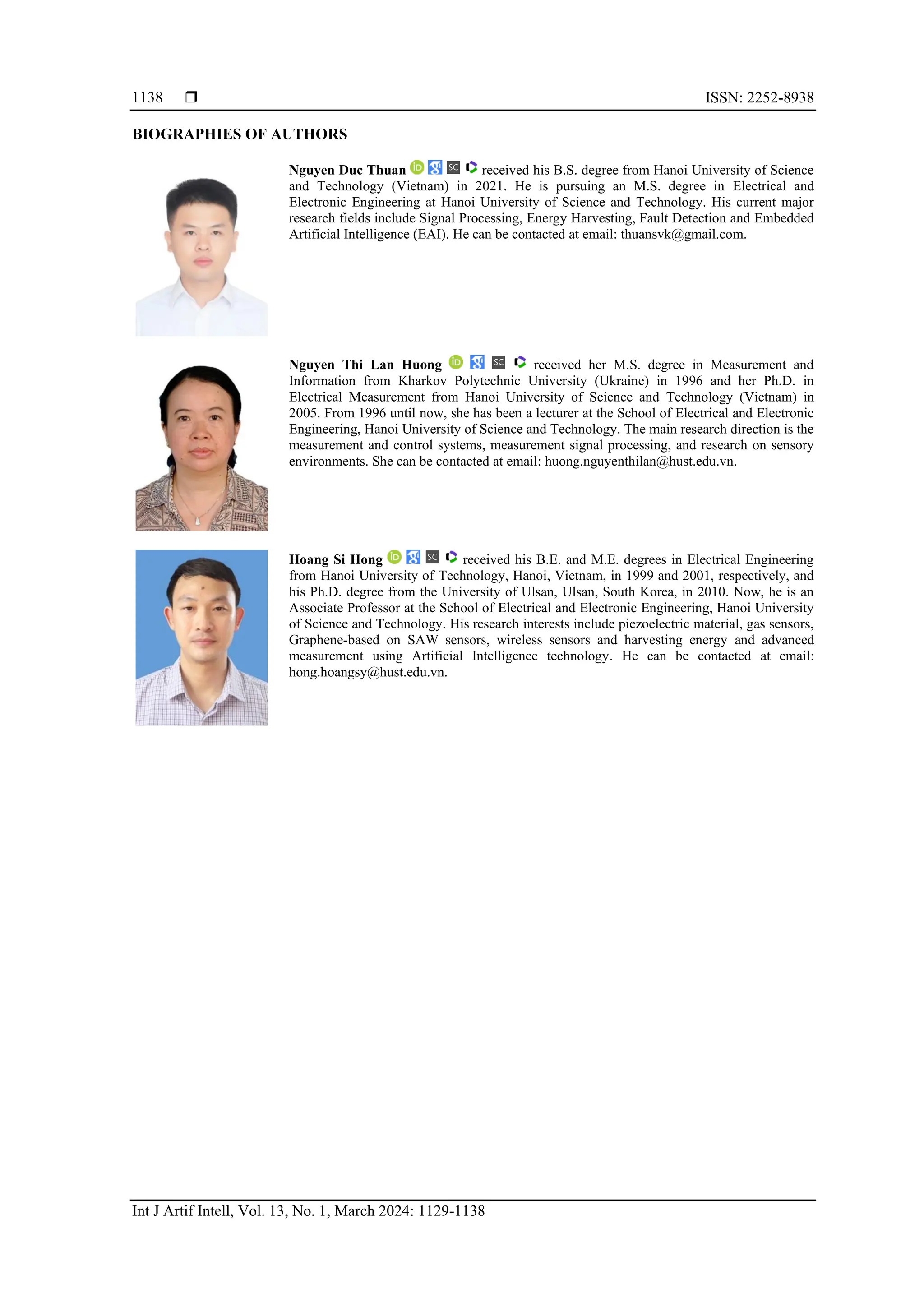  ISSN: 2252-8938
Int J Artif Intell, Vol. 13, No. 1, March 2024: 1129-1138
1138
BIOGRAPHIES OF AUTHORS
Nguyen Duc Thuan received his B.S. degree from Hanoi University of Science
and Technology (Vietnam) in 2021. He is pursuing an M.S. degree in Electrical and
Electronic Engineering at Hanoi University of Science and Technology. His current major
research fields include Signal Processing, Energy Harvesting, Fault Detection and Embedded
Artificial Intelligence (EAI). He can be contacted at email: thuansvk@gmail.com.
Nguyen Thi Lan Huong received her M.S. degree in Measurement and
Information from Kharkov Polytechnic University (Ukraine) in 1996 and her Ph.D. in
Electrical Measurement from Hanoi University of Science and Technology (Vietnam) in
2005. From 1996 until now, she has been a lecturer at the School of Electrical and Electronic
Engineering, Hanoi University of Science and Technology. The main research direction is the
measurement and control systems, measurement signal processing, and research on sensory
environments. She can be contacted at email: huong.nguyenthilan@hust.edu.vn.
Hoang Si Hong received his B.E. and M.E. degrees in Electrical Engineering
from Hanoi University of Technology, Hanoi, Vietnam, in 1999 and 2001, respectively, and
his Ph.D. degree from the University of Ulsan, Ulsan, South Korea, in 2010. Now, he is an
Associate Professor at the School of Electrical and Electronic Engineering, Hanoi University
of Science and Technology. His research interests include piezoelectric material, gas sensors,
Graphene-based on SAW sensors, wireless sensors and harvesting energy and advanced
measurement using Artificial Intelligence technology. He can be contacted at email:
hong.hoangsy@hust.edu.vn.
 