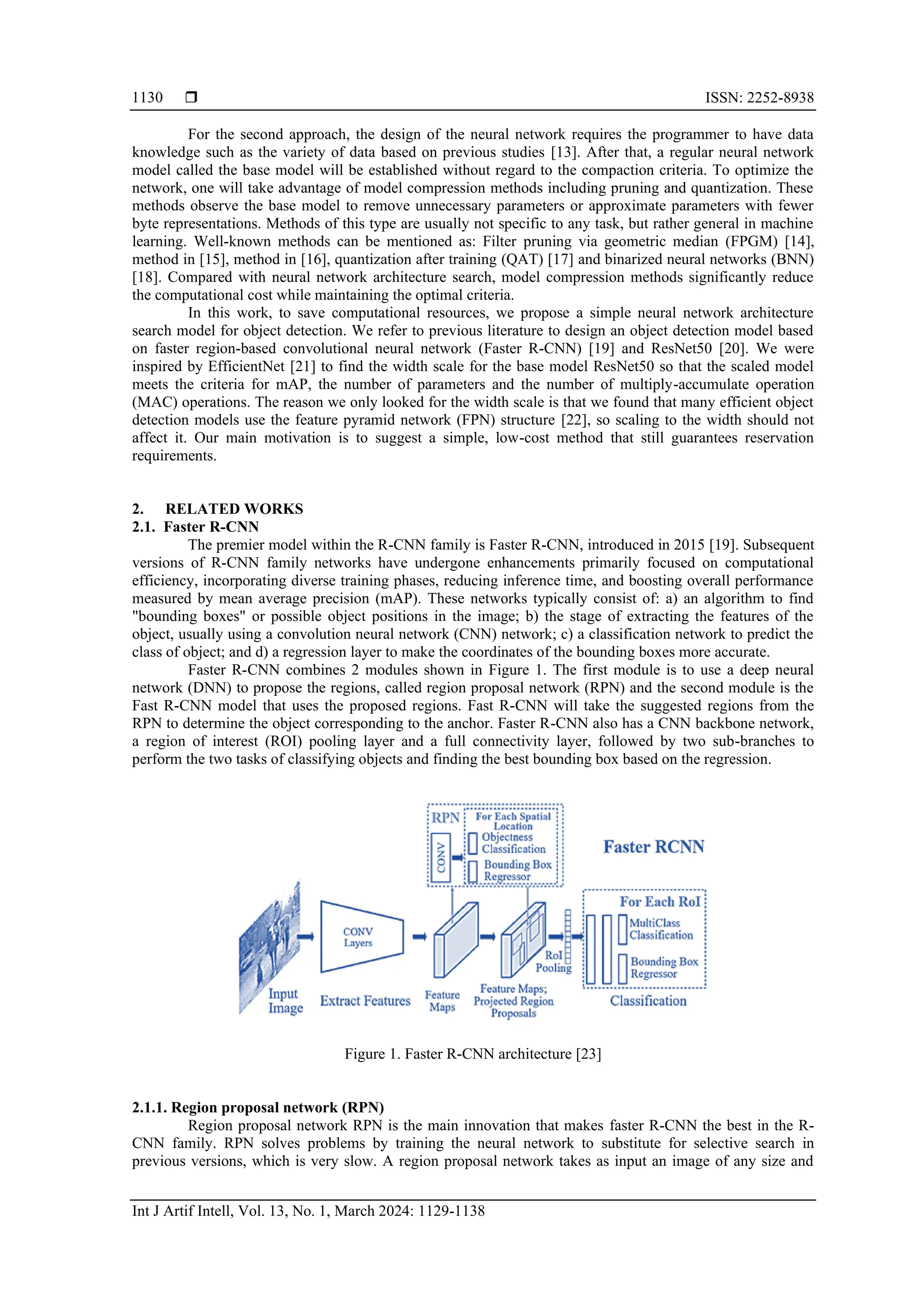  ISSN: 2252-8938
Int J Artif Intell, Vol. 13, No. 1, March 2024: 1129-1138
1130
For the second approach, the design of the neural network requires the programmer to have data
knowledge such as the variety of data based on previous studies [13]. After that, a regular neural network
model called the base model will be established without regard to the compaction criteria. To optimize the
network, one will take advantage of model compression methods including pruning and quantization. These
methods observe the base model to remove unnecessary parameters or approximate parameters with fewer
byte representations. Methods of this type are usually not specific to any task, but rather general in machine
learning. Well-known methods can be mentioned as: Filter pruning via geometric median (FPGM) [14],
method in [15], method in [16], quantization after training (QAT) [17] and binarized neural networks (BNN)
[18]. Compared with neural network architecture search, model compression methods significantly reduce
the computational cost while maintaining the optimal criteria.
In this work, to save computational resources, we propose a simple neural network architecture
search model for object detection. We refer to previous literature to design an object detection model based
on faster region-based convolutional neural network (Faster R-CNN) [19] and ResNet50 [20]. We were
inspired by EfficientNet [21] to find the width scale for the base model ResNet50 so that the scaled model
meets the criteria for mAP, the number of parameters and the number of multiply-accumulate operation
(MAC) operations. The reason we only looked for the width scale is that we found that many efficient object
detection models use the feature pyramid network (FPN) structure [22], so scaling to the width should not
affect it. Our main motivation is to suggest a simple, low-cost method that still guarantees reservation
requirements.
2. RELATED WORKS
2.1. Faster R-CNN
The premier model within the R-CNN family is Faster R-CNN, introduced in 2015 [19]. Subsequent
versions of R-CNN family networks have undergone enhancements primarily focused on computational
efficiency, incorporating diverse training phases, reducing inference time, and boosting overall performance
measured by mean average precision (mAP). These networks typically consist of: a) an algorithm to find
"bounding boxes" or possible object positions in the image; b) the stage of extracting the features of the
object, usually using a convolution neural network (CNN) network; c) a classification network to predict the
class of object; and d) a regression layer to make the coordinates of the bounding boxes more accurate.
Faster R-CNN combines 2 modules shown in Figure 1. The first module is to use a deep neural
network (DNN) to propose the regions, called region proposal network (RPN) and the second module is the
Fast R-CNN model that uses the proposed regions. Fast R-CNN will take the suggested regions from the
RPN to determine the object corresponding to the anchor. Faster R-CNN also has a CNN backbone network,
a region of interest (ROI) pooling layer and a full connectivity layer, followed by two sub-branches to
perform the two tasks of classifying objects and finding the best bounding box based on the regression.
Figure 1. Faster R-CNN architecture [23]
2.1.1. Region proposal network (RPN)
Region proposal network RPN is the main innovation that makes faster R-CNN the best in the R-
CNN family. RPN solves problems by training the neural network to substitute for selective search in
previous versions, which is very slow. A region proposal network takes as input an image of any size and
 