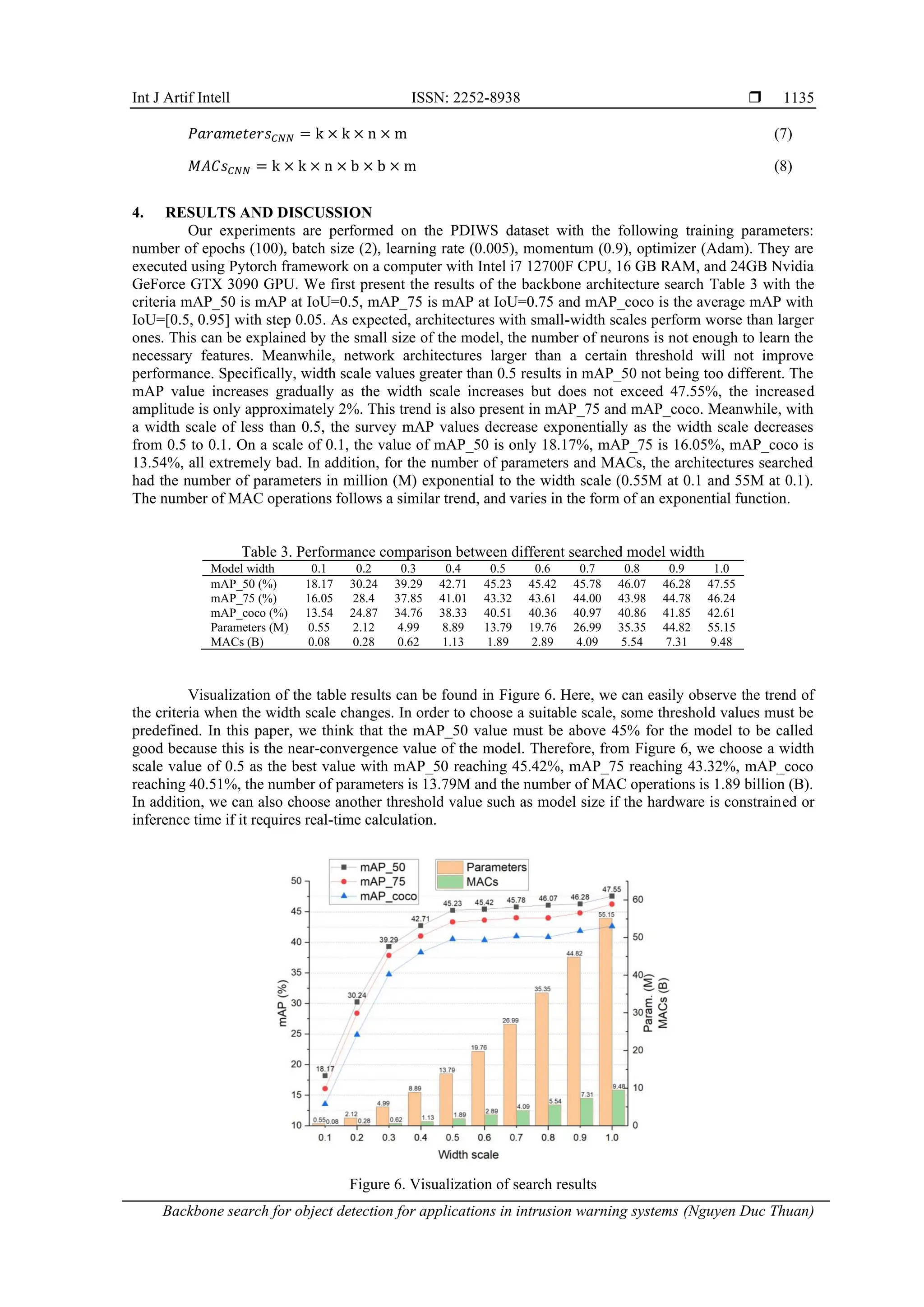 Int J Artif Intell ISSN: 2252-8938 
Backbone search for object detection for applications in intrusion warning systems (Nguyen Duc Thuan)
1135
𝑃𝑎𝑟𝑎𝑚𝑒𝑡𝑒𝑟𝑠𝐶𝑁𝑁 = k × k × n × m (7)
𝑀𝐴𝐶𝑠𝐶𝑁𝑁 = k × k × n × b × b × m (8)
4. RESULTS AND DISCUSSION
Our experiments are performed on the PDIWS dataset with the following training parameters:
number of epochs (100), batch size (2), learning rate (0.005), momentum (0.9), optimizer (Adam). They are
executed using Pytorch framework on a computer with Intel i7 12700F CPU, 16 GB RAM, and 24GB Nvidia
GeForce GTX 3090 GPU. We first present the results of the backbone architecture search Table 3 with the
criteria mAP_50 is mAP at IoU=0.5, mAP_75 is mAP at IoU=0.75 and mAP_coco is the average mAP with
IoU=[0.5, 0.95] with step 0.05. As expected, architectures with small-width scales perform worse than larger
ones. This can be explained by the small size of the model, the number of neurons is not enough to learn the
necessary features. Meanwhile, network architectures larger than a certain threshold will not improve
performance. Specifically, width scale values greater than 0.5 results in mAP_50 not being too different. The
mAP value increases gradually as the width scale increases but does not exceed 47.55%, the increased
amplitude is only approximately 2%. This trend is also present in mAP_75 and mAP_coco. Meanwhile, with
a width scale of less than 0.5, the survey mAP values decrease exponentially as the width scale decreases
from 0.5 to 0.1. On a scale of 0.1, the value of mAP_50 is only 18.17%, mAP_75 is 16.05%, mAP_coco is
13.54%, all extremely bad. In addition, for the number of parameters and MACs, the architectures searched
had the number of parameters in million (M) exponential to the width scale (0.55M at 0.1 and 55M at 0.1).
The number of MAC operations follows a similar trend, and varies in the form of an exponential function.
Table 3. Performance comparison between different searched model width
Model width 0.1 0.2 0.3 0.4 0.5 0.6 0.7 0.8 0.9 1.0
mAP_50 (%) 18.17 30.24 39.29 42.71 45.23 45.42 45.78 46.07 46.28 47.55
mAP_75 (%) 16.05 28.4 37.85 41.01 43.32 43.61 44.00 43.98 44.78 46.24
mAP_coco (%) 13.54 24.87 34.76 38.33 40.51 40.36 40.97 40.86 41.85 42.61
Parameters (M) 0.55 2.12 4.99 8.89 13.79 19.76 26.99 35.35 44.82 55.15
MACs (B) 0.08 0.28 0.62 1.13 1.89 2.89 4.09 5.54 7.31 9.48
Visualization of the table results can be found in Figure 6. Here, we can easily observe the trend of
the criteria when the width scale changes. In order to choose a suitable scale, some threshold values must be
predefined. In this paper, we think that the mAP_50 value must be above 45% for the model to be called
good because this is the near-convergence value of the model. Therefore, from Figure 6, we choose a width
scale value of 0.5 as the best value with mAP_50 reaching 45.42%, mAP_75 reaching 43.32%, mAP_coco
reaching 40.51%, the number of parameters is 13.79M and the number of MAC operations is 1.89 billion (B).
In addition, we can also choose another threshold value such as model size if the hardware is constrained or
inference time if it requires real-time calculation.
Figure 6. Visualization of search results
 