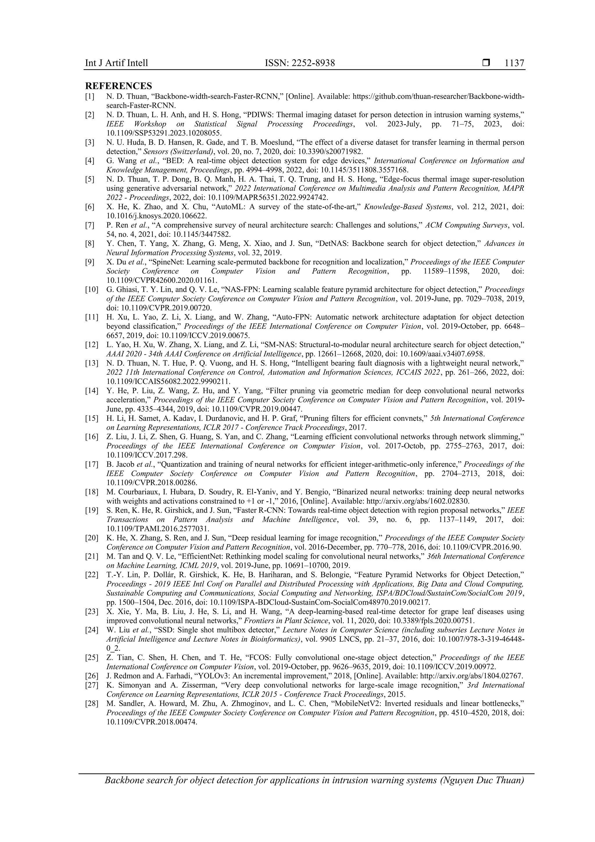 Int J Artif Intell ISSN: 2252-8938 
Backbone search for object detection for applications in intrusion warning systems (Nguyen Duc Thuan)
1137
REFERENCES
[1] N. D. Thuan, “Backbone-width-search-Faster-RCNN,” [Online]. Available: https://github.com/thuan-researcher/Backbone-width-
search-Faster-RCNN.
[2] N. D. Thuan, L. H. Anh, and H. S. Hong, “PDIWS: Thermal imaging dataset for person detection in intrusion warning systems,”
IEEE Workshop on Statistical Signal Processing Proceedings, vol. 2023-July, pp. 71–75, 2023, doi:
10.1109/SSP53291.2023.10208055.
[3] N. U. Huda, B. D. Hansen, R. Gade, and T. B. Moeslund, “The effect of a diverse dataset for transfer learning in thermal person
detection,” Sensors (Switzerland), vol. 20, no. 7, 2020, doi: 10.3390/s20071982.
[4] G. Wang et al., “BED: A real-time object detection system for edge devices,” International Conference on Information and
Knowledge Management, Proceedings, pp. 4994–4998, 2022, doi: 10.1145/3511808.3557168.
[5] N. D. Thuan, T. P. Dong, B. Q. Manh, H. A. Thai, T. Q. Trung, and H. S. Hong, “Edge-focus thermal image super-resolution
using generative adversarial network,” 2022 International Conference on Multimedia Analysis and Pattern Recognition, MAPR
2022 - Proceedings, 2022, doi: 10.1109/MAPR56351.2022.9924742.
[6] X. He, K. Zhao, and X. Chu, “AutoML: A survey of the state-of-the-art,” Knowledge-Based Systems, vol. 212, 2021, doi:
10.1016/j.knosys.2020.106622.
[7] P. Ren et al., “A comprehensive survey of neural architecture search: Challenges and solutions,” ACM Computing Surveys, vol.
54, no. 4, 2021, doi: 10.1145/3447582.
[8] Y. Chen, T. Yang, X. Zhang, G. Meng, X. Xiao, and J. Sun, “DetNAS: Backbone search for object detection,” Advances in
Neural Information Processing Systems, vol. 32, 2019.
[9] X. Du et al., “SpineNet: Learning scale-permuted backbone for recognition and localization,” Proceedings of the IEEE Computer
Society Conference on Computer Vision and Pattern Recognition, pp. 11589–11598, 2020, doi:
10.1109/CVPR42600.2020.01161.
[10] G. Ghiasi, T. Y. Lin, and Q. V. Le, “NAS-FPN: Learning scalable feature pyramid architecture for object detection,” Proceedings
of the IEEE Computer Society Conference on Computer Vision and Pattern Recognition, vol. 2019-June, pp. 7029–7038, 2019,
doi: 10.1109/CVPR.2019.00720.
[11] H. Xu, L. Yao, Z. Li, X. Liang, and W. Zhang, “Auto-FPN: Automatic network architecture adaptation for object detection
beyond classification,” Proceedings of the IEEE International Conference on Computer Vision, vol. 2019-October, pp. 6648–
6657, 2019, doi: 10.1109/ICCV.2019.00675.
[12] L. Yao, H. Xu, W. Zhang, X. Liang, and Z. Li, “SM-NAS: Structural-to-modular neural architecture search for object detection,”
AAAI 2020 - 34th AAAI Conference on Artificial Intelligence, pp. 12661–12668, 2020, doi: 10.1609/aaai.v34i07.6958.
[13] N. D. Thuan, N. T. Hue, P. Q. Vuong, and H. S. Hong, “Intelligent bearing fault diagnosis with a lightweight neural network,”
2022 11th International Conference on Control, Automation and Information Sciences, ICCAIS 2022, pp. 261–266, 2022, doi:
10.1109/ICCAIS56082.2022.9990211.
[14] Y. He, P. Liu, Z. Wang, Z. Hu, and Y. Yang, “Filter pruning via geometric median for deep convolutional neural networks
acceleration,” Proceedings of the IEEE Computer Society Conference on Computer Vision and Pattern Recognition, vol. 2019-
June, pp. 4335–4344, 2019, doi: 10.1109/CVPR.2019.00447.
[15] H. Li, H. Samet, A. Kadav, I. Durdanovic, and H. P. Graf, “Pruning filters for efficient convnets,” 5th International Conference
on Learning Representations, ICLR 2017 - Conference Track Proceedings, 2017.
[16] Z. Liu, J. Li, Z. Shen, G. Huang, S. Yan, and C. Zhang, “Learning efficient convolutional networks through network slimming,”
Proceedings of the IEEE International Conference on Computer Vision, vol. 2017-Octob, pp. 2755–2763, 2017, doi:
10.1109/ICCV.2017.298.
[17] B. Jacob et al., “Quantization and training of neural networks for efficient integer-arithmetic-only inference,” Proceedings of the
IEEE Computer Society Conference on Computer Vision and Pattern Recognition, pp. 2704–2713, 2018, doi:
10.1109/CVPR.2018.00286.
[18] M. Courbariaux, I. Hubara, D. Soudry, R. El-Yaniv, and Y. Bengio, “Binarized neural networks: training deep neural networks
with weights and activations constrained to +1 or -1,” 2016, [Online]. Available: http://arxiv.org/abs/1602.02830.
[19] S. Ren, K. He, R. Girshick, and J. Sun, “Faster R-CNN: Towards real-time object detection with region proposal networks,” IEEE
Transactions on Pattern Analysis and Machine Intelligence, vol. 39, no. 6, pp. 1137–1149, 2017, doi:
10.1109/TPAMI.2016.2577031.
[20] K. He, X. Zhang, S. Ren, and J. Sun, “Deep residual learning for image recognition,” Proceedings of the IEEE Computer Society
Conference on Computer Vision and Pattern Recognition, vol. 2016-December, pp. 770–778, 2016, doi: 10.1109/CVPR.2016.90.
[21] M. Tan and Q. V. Le, “EfficientNet: Rethinking model scaling for convolutional neural networks,” 36th International Conference
on Machine Learning, ICML 2019, vol. 2019-June, pp. 10691–10700, 2019.
[22] T.-Y. Lin, P. Dollár, R. Girshick, K. He, B. Hariharan, and S. Belongie, “Feature Pyramid Networks for Object Detection,”
Proceedings - 2019 IEEE Intl Conf on Parallel and Distributed Processing with Applications, Big Data and Cloud Computing,
Sustainable Computing and Communications, Social Computing and Networking, ISPA/BDCloud/SustainCom/SocialCom 2019,
pp. 1500–1504, Dec. 2016, doi: 10.1109/ISPA-BDCloud-SustainCom-SocialCom48970.2019.00217.
[23] X. Xie, Y. Ma, B. Liu, J. He, S. Li, and H. Wang, “A deep-learning-based real-time detector for grape leaf diseases using
improved convolutional neural networks,” Frontiers in Plant Science, vol. 11, 2020, doi: 10.3389/fpls.2020.00751.
[24] W. Liu et al., “SSD: Single shot multibox detector,” Lecture Notes in Computer Science (including subseries Lecture Notes in
Artificial Intelligence and Lecture Notes in Bioinformatics), vol. 9905 LNCS, pp. 21–37, 2016, doi: 10.1007/978-3-319-46448-
0_2.
[25] Z. Tian, C. Shen, H. Chen, and T. He, “FCOS: Fully convolutional one-stage object detection,” Proceedings of the IEEE
International Conference on Computer Vision, vol. 2019-October, pp. 9626–9635, 2019, doi: 10.1109/ICCV.2019.00972.
[26] J. Redmon and A. Farhadi, “YOLOv3: An incremental improvement,” 2018, [Online]. Available: http://arxiv.org/abs/1804.02767.
[27] K. Simonyan and A. Zisserman, “Very deep convolutional networks for large-scale image recognition,” 3rd International
Conference on Learning Representations, ICLR 2015 - Conference Track Proceedings, 2015.
[28] M. Sandler, A. Howard, M. Zhu, A. Zhmoginov, and L. C. Chen, “MobileNetV2: Inverted residuals and linear bottlenecks,”
Proceedings of the IEEE Computer Society Conference on Computer Vision and Pattern Recognition, pp. 4510–4520, 2018, doi:
10.1109/CVPR.2018.00474.
 