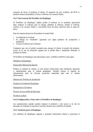 - 14 -


momento de llevar el producto al cliente. El propósito de este workflow del RUP es
producir releases del producto y llevar el software a los usuarios finales.

3.6.1 Vista General del Workflow de Despliegue

El Workflow de Despliegue implica probar el software en su ambiente operacional
final, empacar el software para la entrega, distribuir el software, instalar el software,
entrenar a los usuarios finales y convertirlas bases de datos anteriores para la carga de
datos.

Hay tres maneras de proveer del producto al usuario final:

•   La instalación en el cliente
•   Se entrega un “instalador” (generado con algún producto de compresión e
    instalación)
•   Accesar al software por la Internet

Cualquiera que sea el método escogido para entregar al cliente, la prueba del producto
ocurre en el site de desarrollo seguido por la prueba Beta y finalmente liberando el
producto al cliente.

El Workflow de Despliegue está relacionado a otros workflows del RUP, como sigue:

Planificar el Despliegue

Desarrollar Material de Soporte

Produce el material de soporte, el cual incluye instrucciones para instalación, operación
y mantenimiento para el sistema desplegado. También incluye el material de
entrenamiento para las diversas posiciones requeridas para usar el sistema
efectivamente.

Manejar las Pruebas de Aceptación

Producir la Unidad de Despliegue

Empaquetar el Producto

Proveer Acceso al Site de Descarga

Producto en Beta

3.6.2 Configuración y Notas sobre el Workflow de Despliegue

Las organizaciones grandes pueden empacar el producto y dar acceso a un site de
descarga; sin embargo, la mayoría no necesita efectuar estos workflows de detalle.

3.6.3 Artefactos para el Despliegue

Los artefactos de Despliegue capturan y presentan información relativa a posicionar el
 