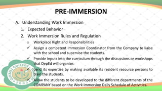 PRE-IMMERSION
A. Understanding Work Immersion
1. Expected Behavior
2. Work Immersion Rules and Regulation
o Workplace Right and Responsibilities
 Assign a competent Immersion Coordinator from the Company to liaise
with the school and supervise the students.
 Provide inputs into the curriculum through the discussions or workshops
that DepEd will organize.
 Lend its expertise by making available its resident resource persons to
train the students.
 Allow the students to be developed to the different departments of the
COMPANY based on the Work Immersion Daily Schedule of Activities.
 