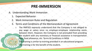 PRE-IMMERSION
A. Understanding Work Immersion
1. Expected Behavior
2. Work Immersion Rules and Regulation
3. Terms and Conditions of the Memorandum of Agreement
o The PARTIES expressly understand that the Company is not obliged to
pay wage or salary since no employer-employee relationship exists
between them. However, the Company is not precluded from providing
the student with any monetary or financial assistance in transportation
fees, food allowance, etc. Terms & Conditions in MOA
o The training is similar to training provided in an educational program.
o The training is for the benefit of the student.
 
