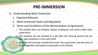 PRE-IMMERSION
A. Understanding Work Immersion
1. Expected Behavior
2. Work Immersion Rules and Regulation
3. Terms and Conditions of the Memorandum of Agreement
o The student does not displace regular employees and works under close
supervision.
o The students are not entitled to a job after the training period and can
take jobs elsewhere in the same field.
o oAny clinical training is performed under the supervision and direction of
knowledgeable and experienced people in the activity.
 