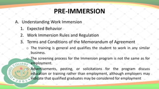 PRE-IMMERSION
A. Understanding Work Immersion
1. Expected Behavior
2. Work Immersion Rules and Regulation
3. Terms and Conditions of the Memorandum of Agreement
o The training is general and qualifies the student to work in any similar
business.
o The screening process for the Immersion program is not the same as for
employment.
o Advertisements, posting, or solicitations for the program discuss
education or training rather than employment, although employers may
indicate that qualified graduates may be considered for employment
 