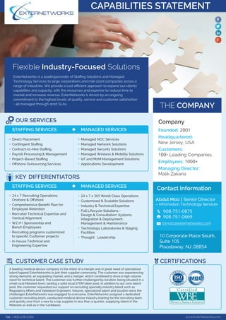 FlexibleIndustry-FocusedSolutions
ExterNetworksisaleadingproviderofStaﬃngSolutionsandManaged
TechnologyServicestolargecorporationsandmid-sizedcompaniesacrossa
rangeofindustries.Weprovideacosteﬃcientapproachtoexpandourclients’
capabilitesandcapacity;withtheresourcesandexpertsetoreducetimeto
marketandincreaserevenue.ExterNetworksisdrivenbyanongoing
commitmenttothehighestlevelsofquality,serviceandcustomersatisfaction
-al-allmanagedthroughstrictSLAs.
THECOMPANY
OURSERVICES
STAFFINGSERVICES MANAGEDSERVICES
DirectPlacement
ContingentStaﬃng
Contract-to-HireStaﬃng
PayrollProcessing&Management
Project-BasedStaﬃng
OﬀshoreOutsourcingServices
ManagedNOCServices
ManagedNetworkSolutions
ManagedSecuritySolutions
ManagedWireless&MobilitySolutions
IoTandM2MManagementSolutions
ApplicationsDevelopment
Tel:1-800-238-6360 www.ExterNetworks.com
KEYDIFFERENTIATORS
CUSTOMERCASESTUDY CERTIFICATIONS
STAFFINGSERVICES MANAGEDSERVICES
24x7RecruitingOperations,
Onshore&Oﬀshore
ComprehensiveBeneﬁtPlanfor
EmployeeRetention
RecruiterTechnicalExpertiseand
VerticalAlignment
WW2,H1Sponsorshipand
BenchEmployees
Recruitingprogramscustomized
tospeciﬁcCustomerprojects
In-houseTechnicaland
EngineeringExpertise
Aleadingmedicaldevicecompanyinthemidstofamergerandingreatneedofspecialized
talenttappedExterNetworkstojointheirsuppliercommunity.Thecustomerwasexperiencing
strongdemand,anexpandingmarket,andamerger;whichcombinedtodriveahighvolume
needfortechnicaltalent.Thecustomerwasfurtherchallengedbylocation,beingsituatedina
smallruralMidwesttown,lackingasolidlocalSTEMlaborpool.Inadditiontoourcoretalent
pool,thecustomerrequestedoursupportonrecruitingspecialtyindustrytalentsuchas
RegulRegulatoryAﬀairsandValidationEngineers.Volume,specializedtalentandlocationwerethe
challengesExterNetworkswasengagedtoovercome.ExterNetworksassignedadedicated
customerrecruitingteam,conductedmedicaldeviceindustrytrainingfortherecruitingteam
andquicklyrosefrom anewtoatopsupplierinlessthanaquarter,supplyingtalentinthe
MidwestaswellasintheCaribbean.
24x7x365WorldClassOperations
Customized&ScalableSolutions
Industry&TechnicalExpertise
FullLifecycleSolutions-
Design&Consultation;Systems
Integration&Deployment;
ManagemeManagement&Maintenance
TechnologyLaboratories&Staging
Facilities
Thought Leadership
Company
Founded:2001
Headquartered:
NewJersey,USA
Customers:
100+LeadingCompanies
Employees:1000+
ManagingManagingDirector:
MalikZakaria
ContactInformation
AbdulMoiz|SeniorDirector
–InformationTechnologyServices
908-751-0875
908-751-0669
10CorporatePlaceSouth,
Suite105
Piscataway,NJ,08854
CAPABILITIESSTATEMENT
 