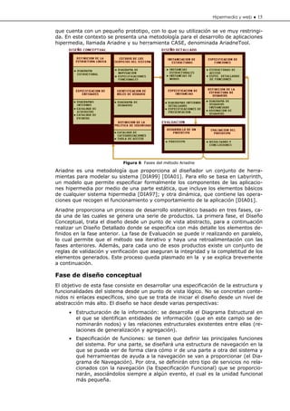 Hipermedia y web ♦ 15


que cuenta con un pequeño prototipo, con lo que su utilización se ve muy restringi-
da. En este contexto se presenta una metodología para el desarrollo de aplicaciones
hipermedia, llamada Ariadne y su herramienta CASE, denominada AriadneTool.




                            Figura 6 Fases del método Ariadne

Ariadne es una metodología que proporciona al diseñador un conjunto de herra-
mientas para modelar su sistema [DIA99] [DIA01]. Para ello se basa en Labyrinth,
un modelo que permite especificar formalmente los componentes de las aplicacio-
nes hipermedia por medio de una parte estática, que incluye los elementos básicos
de cualquier sistema hipermedia [DIA97]; y otra dinámica, que contiene las opera-
ciones que recogen el funcionamiento y comportamiento de la aplicación [DIA01].

Ariadne proporciona un proceso de desarrollo sistemático basado en tres fases, ca-
da una de las cuales se genera una serie de productos. La primera fase, el Diseño
Conceptual, trata el diseño desde un punto de vista abstracto, para a continuación
realizar un Diseño Detallado donde se especifica con más detalle los elementos de-
finidos en la fase anterior. La fase de Evaluación se puede ir realizando en paralelo,
lo cual permite que el método sea iterativo y haya una retroalimentación con las
fases anteriores. Además, para cada uno de esos productos existe un conjunto de
reglas de validación y verificación que aseguran la integridad y la completitud de los
elementos generados. Este proceso queda plasmado en la y se explica brevemente
a continuación.

Fase de diseño conceptual
El objetivo de esta fase consiste en desarrollar una especificación de la estructura y
funcionalidades del sistema desde un punto de vista lógico. No se concretan conte-
nidos ni enlaces específicos, sino que se trata de iniciar el diseño desde un nivel de
abstracción más alto. El diseño se hace desde varias perspectivas:
     • Estructuración de la información: se desarrolla el Diagrama Estructural en
       el que se identifican entidades de información (que en este campo se de-
       nominarán nodos) y las relaciones estructurales existentes entre ellas (re-
       laciones de generalización y agregación).
     • Especificación de funciones: se tienen que definir las principales funciones
       del sistema. Por una parte, se diseñará una estructura de navegación en la
       que se pueda ver de forma clara cómo ir de una parte a otra del sistema y
       qué herramientas de ayuda a la navegación se van a proporcionar (el Dia-
       grama de Navegación). Por otra, se definirán otro tipo de servicios no rela-
       cionados con la navegación (la Especificación Funcional) que se proporcio-
       narán, asociándolos siempre a algún evento, el cual es la unidad funcional
       más pequeña.
 