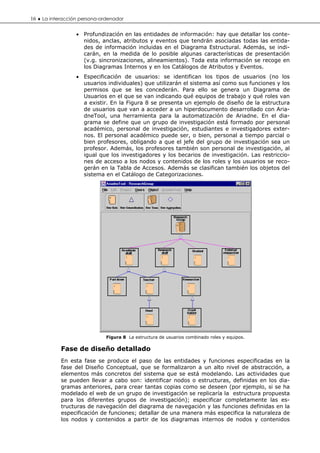 16 ♦ La interacción persona-ordenador

                  • Profundización en las entidades de información: hay que detallar los conte-
                    nidos, anclas, atributos y eventos que tendrán asociadas todas las entida-
                    des de información incluidas en el Diagrama Estructural. Además, se indi-
                    carán, en la medida de lo posible algunas características de presentación
                    (v.g. sincronizaciones, alineamientos). Toda esta información se recoge en
                    los Diagramas Internos y en los Catálogos de Atributos y Eventos.
                  • Especificación de usuarios: se identifican los tipos de usuarios (no los
                    usuarios individuales) que utilizarán el sistema así como sus funciones y los
                    permisos que se les concederán. Para ello se genera un Diagrama de
                    Usuarios en el que se van indicando qué equipos de trabajo y qué roles van
                    a existir. En la Figura 8 se presenta un ejemplo de diseño de la estructura
                    de usuarios que van a acceder a un hiperdocumento desarrollado con Aria-
                    dneTool, una herramienta para la automatización de Ariadne. En el dia-
                    grama se define que un grupo de investigación está formado por personal
                    académico, personal de investigación, estudiantes e investigadores exter-
                    nos. El personal académico puede ser, o bien, personal a tiempo parcial o
                    bien profesores, obligando a que el jefe del grupo de investigación sea un
                    profesor. Además, los profesores también son personal de investigación, al
                    igual que los investigadores y los becarios de investigación. Las restriccio-
                    nes de acceso a los nodos y contenidos de los roles y los usuarios se reco-
                    gerán en la Tabla de Accesos. Además se clasifican también los objetos del
                    sistema en el Catálogo de Categorizaciones.




                              Figura 8 La estructura de usuarios combinado roles y equipos.

            Fase de diseño detallado
            En esta fase se produce el paso de las entidades y funciones especificadas en la
            fase del Diseño Conceptual, que se formalizaron a un alto nivel de abstracción, a
            elementos más concretos del sistema que se está modelando. Las actividades que
            se pueden llevar a cabo son: identificar nodos o estructuras, definidas en los dia-
            gramas anteriores, para crear tantas copias como se deseen (por ejemplo, si se ha
            modelado el web de un grupo de investigación se replicaría la estructura propuesta
            para los diferentes grupos de investigación); especificar completamente las es-
            tructuras de navegación del diagrama de navegación y las funciones definidas en la
            especificación de funciones; detallar de una manera más especifica la naturaleza de
            los nodos y contenidos a partir de los diagramas internos de nodos y contenidos
 