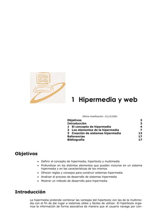 1 Hipermedia y web

                                              Última modificación: 21/12/2001
                                  Objetivos                                                3
                                  Introducción                                             3
                                  1 El concepto de hipermedia                              4
                                  2 Los elementos de la hipermedia                         7
                                  3 Creación de sistemas hipermedia                       13
                                  Referencias                                             17
                                  Bibliografía                                            17




Objetivos
          • Definir el concepto de hipermedia, hipertexto y multimedia
          • Profundizar en los distintos elementos que pueden incluirse en un sistema
            hipermedia y en las características de los mismos
          • Ofrecer reglas y consejos para construir sistemas hipermedia
          • Analizar el proceso de desarrollo de sistemas hipermedia
          • Mostrar un método de desarrollo para hipermedia



Introducción
     La hipermedia pretende combinar las ventajas del hipertexto con las de la multime-
     dia con el fin de dar lugar a sistemas útiles y fáciles de utilizar. El hipertexto orga-
     niza la información de forma asociativa de manera que el usuario navega por con-
 