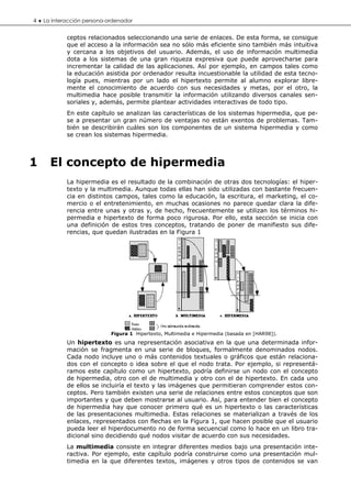 4 ♦ La interacción persona-ordenador

            ceptos relacionados seleccionando una serie de enlaces. De esta forma, se consigue
            que el acceso a la información sea no sólo más eficiente sino también más intuitiva
            y cercana a los objetivos del usuario. Además, el uso de información multimedia
            dota a los sistemas de una gran riqueza expresiva que puede aprovecharse para
            incrementar la calidad de las aplicaciones. Así por ejemplo, en campos tales como
            la educación asistida por ordenador resulta incuestionable la utilidad de esta tecno-
            logía pues, mientras por un lado el hipertexto permite al alumno explorar libre-
            mente el conocimiento de acuerdo con sus necesidades y metas, por el otro, la
            multimedia hace posible transmitir la información utilizando diversos canales sen-
            soriales y, además, permite plantear actividades interactivas de todo tipo.
            En este capítulo se analizan las características de los sistemas hipermedia, que pe-
            se a presentar un gran número de ventajas no están exentos de problemas. Tam-
            bién se describirán cuáles son los componentes de un sistema hipermedia y como
            se crean los sistemas hipermedia.



1     El concepto de hipermedia
            La hipermedia es el resultado de la combinación de otras dos tecnologías: el hiper-
            texto y la multimedia. Aunque todas ellas han sido utilizadas con bastante frecuen-
            cia en distintos campos, tales como la educación, la escritura, el marketing, el co-
            mercio o el entretenimiento, en muchas ocasiones no parece quedar clara la dife-
            rencia entre unas y otras y, de hecho, frecuentemente se utilizan los términos hi-
            permedia e hipertexto de forma poco rigurosa. Por ello, esta sección se inicia con
            una definición de estos tres conceptos, tratando de poner de manifiesto sus dife-
            rencias, que quedan ilustradas en la Figura 1




                            Figura 1 Hipertexto, Multimedia e Hipermedia (basada en [HAR98]).
            Un hipertexto es una representación asociativa en la que una determinada infor-
            mación se fragmenta en una serie de bloques, formalmente denominados nodos.
            Cada nodo incluye uno o más contenidos textuales o gráficos que están relaciona-
            dos con el concepto o idea sobre el que el nodo trata. Por ejemplo, si representá-
            ramos este capítulo como un hipertexto, podría definirse un nodo con el concepto
            de hipermedia, otro con el de multimedia y otro con el de hipertexto. En cada uno
            de ellos se incluiría el texto y las imágenes que permitieran comprender estos con-
            ceptos. Pero también existen una serie de relaciones entre estos conceptos que son
            importantes y que deben mostrarse al usuario. Así, para entender bien el concepto
            de hipermedia hay que conocer primero qué es un hipertexto o las características
            de las presentaciones multimedia. Estas relaciones se materializan a través de los
            enlaces, representados con flechas en la Figura 1, que hacen posible que el usuario
            pueda leer el hiperdocumento no de forma secuencial como lo hace en un libro tra-
            dicional sino decidiendo qué nodos visitar de acuerdo con sus necesidades.
            La multimedia consiste en integrar diferentes medios bajo una presentación inte-
            ractiva. Por ejemplo, este capítulo podría construirse como una presentación mul-
            timedia en la que diferentes textos, imágenes y otros tipos de contenidos se van
 