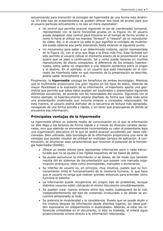Hipermedia y web ♦ 5


secuenciando para transmitir el concepto de hipermedia de una forma más dinámi-
ca. En este tipo de presentaciones se pueden ofrecer dos tipos de acceso para que
el usuario participe activamente y no sea un mero espectador:
     • Un control que permite avanzar siguiendo el eje de coordenadas temporal,
       representado con la barra horizontal gruesa en la Figura 1b. El usuario
       puede desplazar este control para moverse en el tiempo de forma similar a
       como lo haría al utilizar los mandos "forward" o "reward" de un reproductor
       de vídeo. Así, si el usuario ya sabe lo que significa el concepto de multime-
       dia puede saltarse esa parte avanzando hasta alcanzar el siguiente punto.
     • Un mecanismo para saltar a un determinado instante, opción representada
       en la Figura 1b, con el arco que llega a la línea más fina. Esta facilidad tan
       sólo permite al usuario indicar el momento exacto de la presentación al que
       quiere que se pase a continuación, tal y como puede hacerse en muchos
       reproductores de discos compactos. A diferencia de los enlaces hipertex-
       tuales, estos saltos no responden a una relación semántica entre el origen
       y el destino. En el ejemplo, si un usuario que está interesado en el con-
       cepto de hipertexto sabe en qué momento de la presentación se describe,
       podría saltar directamente a él.
Finalmente, la hipermedia conjuga los beneficios de ambas tecnologías. Mientras
que la multimedia proporciona una gran riqueza en los tipos de datos, dotando de
mayor flexibilidad a la expresión de la información, el hipertexto aporta una geo-
metría que permite que estos datos puedan ser explorados y presentados siguiendo
diferentes secuencias, de acuerdo con las necesidades del usuario. Siguiendo con el
mismo ejemplo, el hiperdocumento estaría diseñado de forma que cada nodo sería
una presentación multimedia que incluiría enlaces a conceptos relacionados. De
esta manera, el usuario podría disfrutar de la secuencia de lectura más apropiada,
navegando de una forma sencilla y rápida, y sin tener que preocuparse de dónde se
encuentra esa información.

Principales ventajas de la hipermedia
La hipermedia ofrece un potente medio de comunicación en el que la información
no sólo llega a los lectores de forma rápida y a través de diversos canales senso-
riales, sino que además ve enormemente incrementado su valor al presentarse bajo
una organización asociativa en la que se podrá avanzar accediendo por ideas rela-
cionadas. Bien utilizada, esta tecnología de la información proporciona una serie de
ventajas que pueden resultar de utilidad en múltiples campos de aplicación. A con-
tinuación, se enumeran esas características que resumen el potencial de la tecnolo-
gía hipermedia [DIA96].
     • Ofrece un medio idóneo para representar información poco o nada estruc-
       turada que no se ajusta a los rígidos esquemas de las bases de datos.
     • Se puede estructurar la información si se desea, de tal modo que también
       resulta útil en sistemas de documentación que poseen una marcada orga-
       nización jerárquica, tales como enciclopedias, manuales o diccionarios.
     • Su interfaz de usuario es, en principio, muy intuitiva, puesto que su fun-
       cionamiento imita el funcionamiento de la memoria humana, lo que hace
       que el usuario no tenga que realizar grandes esfuerzos para entender cómo
       funciona el sistema.
     • La información puede recuperarse sin ningún tipo de problemas, aunque
       distintos usuarios estén utilizando el mismo documento simultáneamente.
     • Se pueden crear nuevos enlaces entre dos nodos cualesquiera de la red,
       independientemente del tipo de contenido involucrado o de dónde se en-
       cuentre almacenado el nodo.
     • Se potencia la modularidad y la consistencia. Puesto que se puede aludir a
       los mismos bloques de información desde distintos lugares, las ideas pue-
       den expresarse sin solapamientos ni duplicidades. Además, al estar las re-
       ferencias embebidas en el documento, si éste se traslada, el enlace sigue
       proporcionando acceso directo a la información relacionada.
 