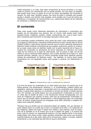 8 ♦ La interacción persona-ordenador

            media asociados a un nodo, éste debe componerse de forma armónica y no satu-
            rando al usuario con información que no puede asimilar. Por otro lado, la tangibili-
            dad puede verse como el grado en el que se hacen perceptibles las funciones al
            usuario. En este caso, también existen una serie de guías o consejos que pueden
            ayudar a diseñar una interfaz más tangible, como pueden ser el uso de iconos sig-
            nificativos o la adopción de convenciones (v.g., operaciones típicas de los sistemas
            de ventanas) y metáforas conocidas.


            El contenido
            Cada nodo puede incluir diferentes elementos de información o contenidos que
            pueden ser de naturaleza muy diversa. Así, un mismo nodo puede incluir todos
            aquellos textos, imágenes, sonidos, videos, animaciones, etc., que el autor consi-
            dere necesarios para transmitir el concepto asociado a dicho nodo.

            Los contenidos pueden embeberse como parte del nodo o bien almacenarse aparte
            en la base de información y asociarse dinámicamente al nodo cuando éste se activa
            [DIA97] [DIA01]. Esta última solución permite que el mismo contenido aparezca en
            distintos nodos evitando inconsistencias que pueden producirse cuando un conteni-
            do se copia varias veces en distintos nodos (ver la parte izquierda de la Figura 2).
            Cuando los contenidos se almacenan de forma separada se mantiene una única
            copia de los mismos en la base de información, que se asocia a cada uno de los
            nodos en que el contenido debe aparecer (ver la parte derecha de la Figura 2). Esta
            solución permite, además, que un mismo contenido pueda tener distintas caracte-
            rísticas de presentación en distintos nodos. Por ejemplo, el mismo texto puede
            presentarse con una tipografía mayor para ayudar a usuarios con deficiencias vi-
            suales.




                             Figura 2 Compartición por copia vs compartición por referencia

            A la hora de ubicar los contenidos en un nodo habrá que tener en cuenta que si se
            desea generar una presentación dinámica y, al mismotiempo, estética habrá que
            establecer relaciones espaciales y temporales entre los contenidos que determinen
            dónde o cuándo debe aparecer un contenido en función de dónde o cuándo aparece
            otro. Por ejemplo, se puede desear que una presentación multimedia se inicie con
            un vídeo que al acabar de paso a una introducción textual compaginada con una
            serie de imágenes que ilustran el texto. Este tipo de presentación multimedia re-
            quiere que se puedan definir alineamientos y sincronizaciones entre los contenidos
            como, de hecho, puede hacerse con lenguajes como SMIL [W3C98] o modelos for-
            males como Labyrinth [DIA01].

            Tampoco hay que olvidar que los contenidos deben ser legibles. Así, por ejemplo, el
            autor deberá tener en cuenta que el tipo y el tamaño de la letra, o la resolución de
            las imágenes, deben dar lugar a nodos muy nítidos y poco densos, pues la resolu-
            ción de la pantalla no es la misma que la de la página de papel, y la actitud del
            lector ante el monitor es radicalmente distinta a la que adopta frente a los textos
            tradicionales. Del mismo modo, todos aquellos contenidos que tienen una duración
            explícita distinta de la del nodo, tales como animaciones, vídeos o sonidos, deberán
            presentarse a una velocidad que permita al usuario asimilarlos.
 