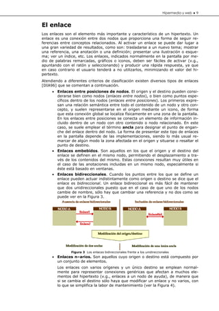 Hipermedia y web ♦ 9


El enlace
Los enlaces son el elemento más importante y característico de un hipertexto. Un
enlace es una conexión entre dos nodos que proporciona una forma de seguir re-
ferencias entre conceptos relacionados. Al activar un enlace se puede dar lugar a
una gran variedad de resultados, como son: trasladarse a un nuevo tema; mostrar
una referencia, una anotación o una definición; presentar una ilustración o esque-
ma; ver un índice, etc. Los enlaces, indicados normalmente en la pantalla por me-
dio de palabras remarcadas, gráficos o iconos, deben ser fáciles de activar (v.g.,
apuntando con el ratón y seleccionando) y producir una rápida respuesta, ya que
en caso contrario el usuario tenderá a no utilizarlos, minimizando el valor del hi-
pertexto.
Atendiendo a diferentes criterios de clasificación existen diversos tipos de enlaces
[DIA96] que se comentan a continuación.
     • Enlaces entre posiciones de nodos. El origen y el destino pueden consi-
       derarse bien como nodos (enlaces entre nodos), o bien como puntos espe-
       cíficos dentro de los nodos (enlaces entre posiciones). Los primeros expre-
       san una relación semántica entre todo el contenido de un nodo y otro con-
       cepto, y suelen representarse en el origen mediante un icono, de forma
       que esta conexión global se localiza físicamente en una zona de la pantalla.
       En los enlaces entre posiciones se conecta un elemento de información in-
       cluido dentro de un nodo con otro contenido o nodo relacionado. En este
       caso, se suele emplear el término ancla para designar el punto de engan-
       che del enlace dentro del nodo. La forma de presentar este tipo de enlaces
       en la pantalla depende de las implementaciones, siendo lo más usual re-
       marcar de algún modo la zona afectada en el origen y situarse o resaltar el
       punto de destino.
     • Enlaces embebidos. Son aquellos en los que el origen y el destino del
       enlace se definen en el mismo nodo, permitiendo el desplazamiento a tra-
       vés de los contenidos del mismo. Estas conexiones resultan muy útiles en
       el caso de las anotaciones incluidas en un mismo nodo, especialmente si
       éste está basado en ventanas.
     • Enlaces bidireccionales. Cuando los puntos entre los que se define un
       enlace pueden actuar indistintamente como origen o destino se dice que el
       enlace es bidireccional. Un enlace bidireccional es más fácil de mantener
       que dos unidireccionales puesto que en el caso de que uno de los nodos
       cambie de nombre, sólo hay que cambiar una referencia y no dos como se
       puede ver en la Figura 3.




               Figura 3 Los enlaces bidireccionales frente a los unidireccionales
     • Enlaces n–arios. Son aquellos cuyo origen o destino está compuesto por
       un conjunto de elementos.
        Los enlaces con varios orígenes y un único destino se emplean normal-
        mente para representar conexiones genéricas que afectan a muchos ele-
        mentos del hipertexto (v.g., enlaces a un nodo de ayuda), de manera que
        si se cambia el destino sólo haya que modificar un enlace y no varios, con
        lo que se simplifica la labor de mantenimiento (ver la Figura 4).
 