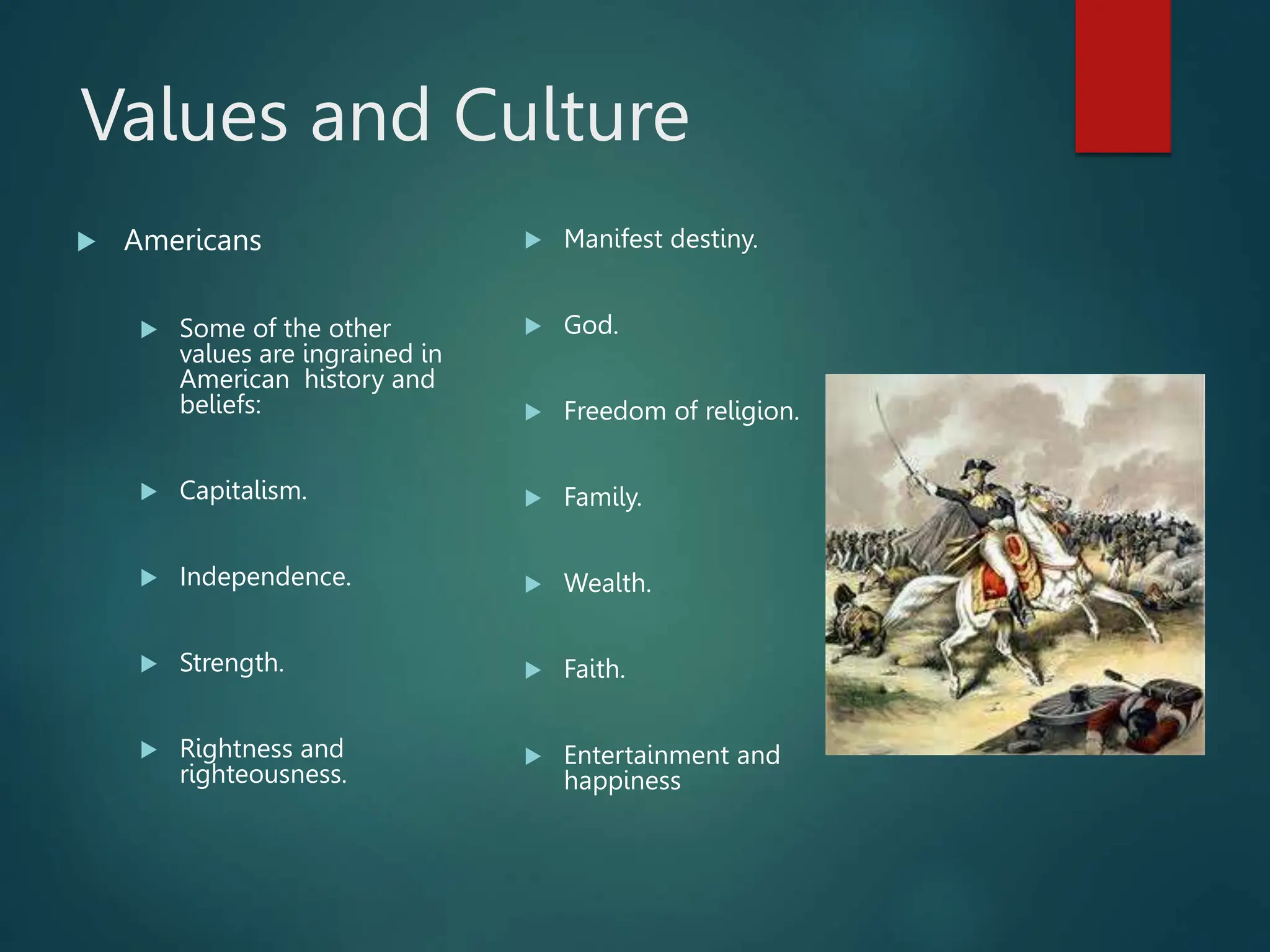 Values and Culture
 Americans
 Some of the other
values are ingrained in
American history and
beliefs:
 Capitalism.
 Independence.
 Strength.
 Rightness and
righteousness.
 Manifest destiny.
 God.
 Freedom of religion.
 Family.
 Wealth.
 Faith.
 Entertainment and
happiness
 