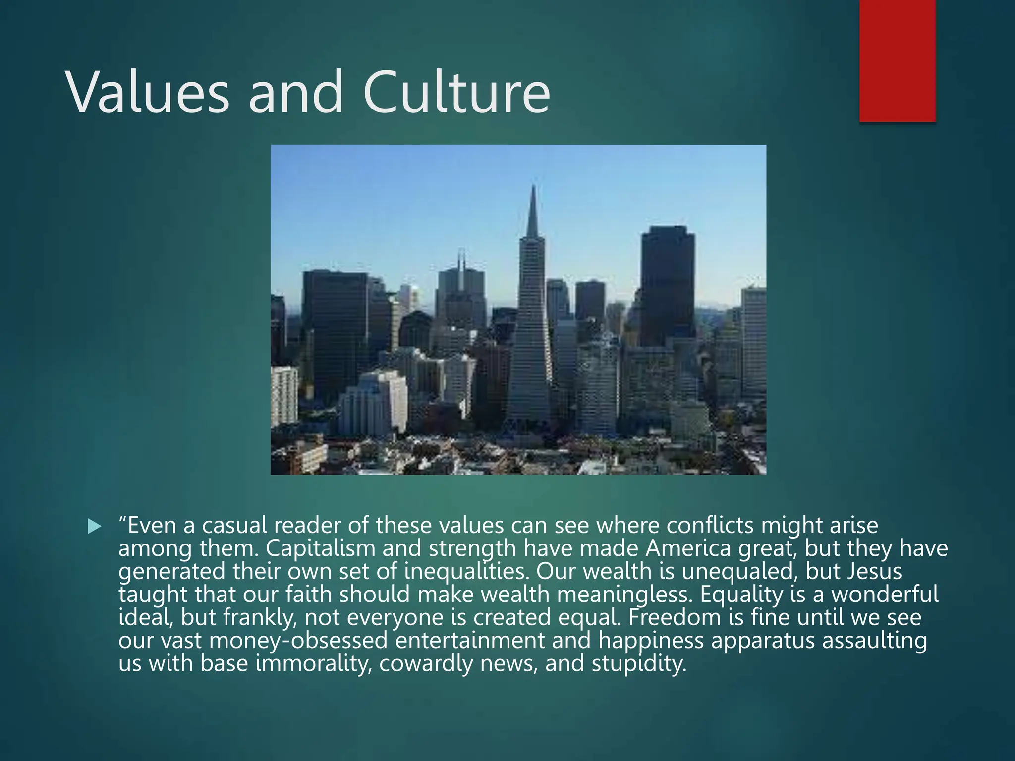 Values and Culture
 “Even a casual reader of these values can see where conflicts might arise
among them. Capitalism and strength have made America great, but they have
generated their own set of inequalities. Our wealth is unequaled, but Jesus
taught that our faith should make wealth meaningless. Equality is a wonderful
ideal, but frankly, not everyone is created equal. Freedom is fine until we see
our vast money-obsessed entertainment and happiness apparatus assaulting
us with base immorality, cowardly news, and stupidity.
 