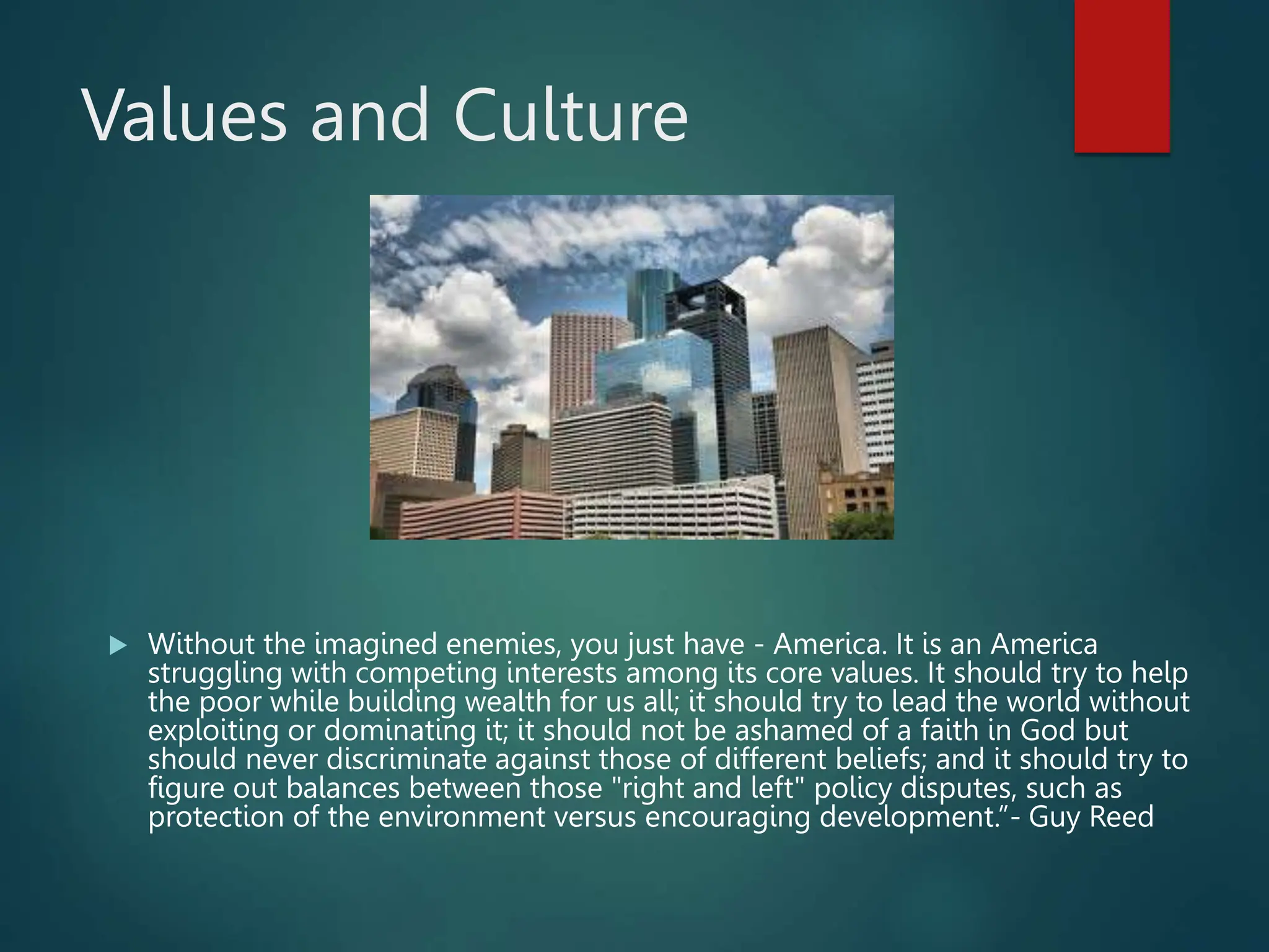 Values and Culture
 Without the imagined enemies, you just have - America. It is an America
struggling with competing interests among its core values. It should try to help
the poor while building wealth for us all; it should try to lead the world without
exploiting or dominating it; it should not be ashamed of a faith in God but
should never discriminate against those of different beliefs; and it should try to
figure out balances between those "right and left" policy disputes, such as
protection of the environment versus encouraging development.”- Guy Reed
 