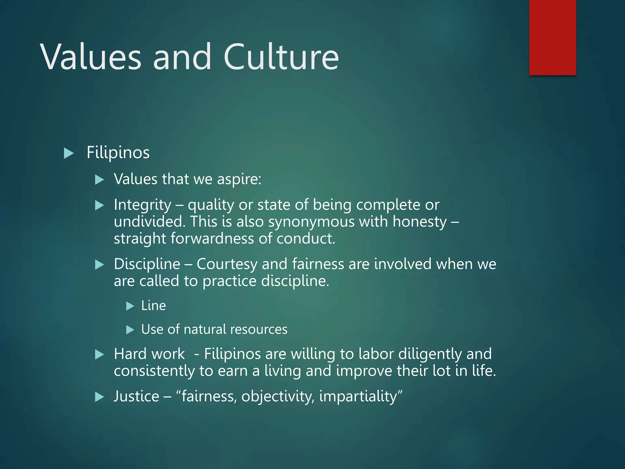 Values and Culture
 Filipinos
 Values that we aspire:
 Integrity – quality or state of being complete or
undivided. This is also synonymous with honesty –
straight forwardness of conduct.
 Discipline – Courtesy and fairness are involved when we
are called to practice discipline.
 Line
 Use of natural resources
 Hard work - Filipinos are willing to labor diligently and
consistently to earn a living and improve their lot in life.
 Justice – “fairness, objectivity, impartiality”
 