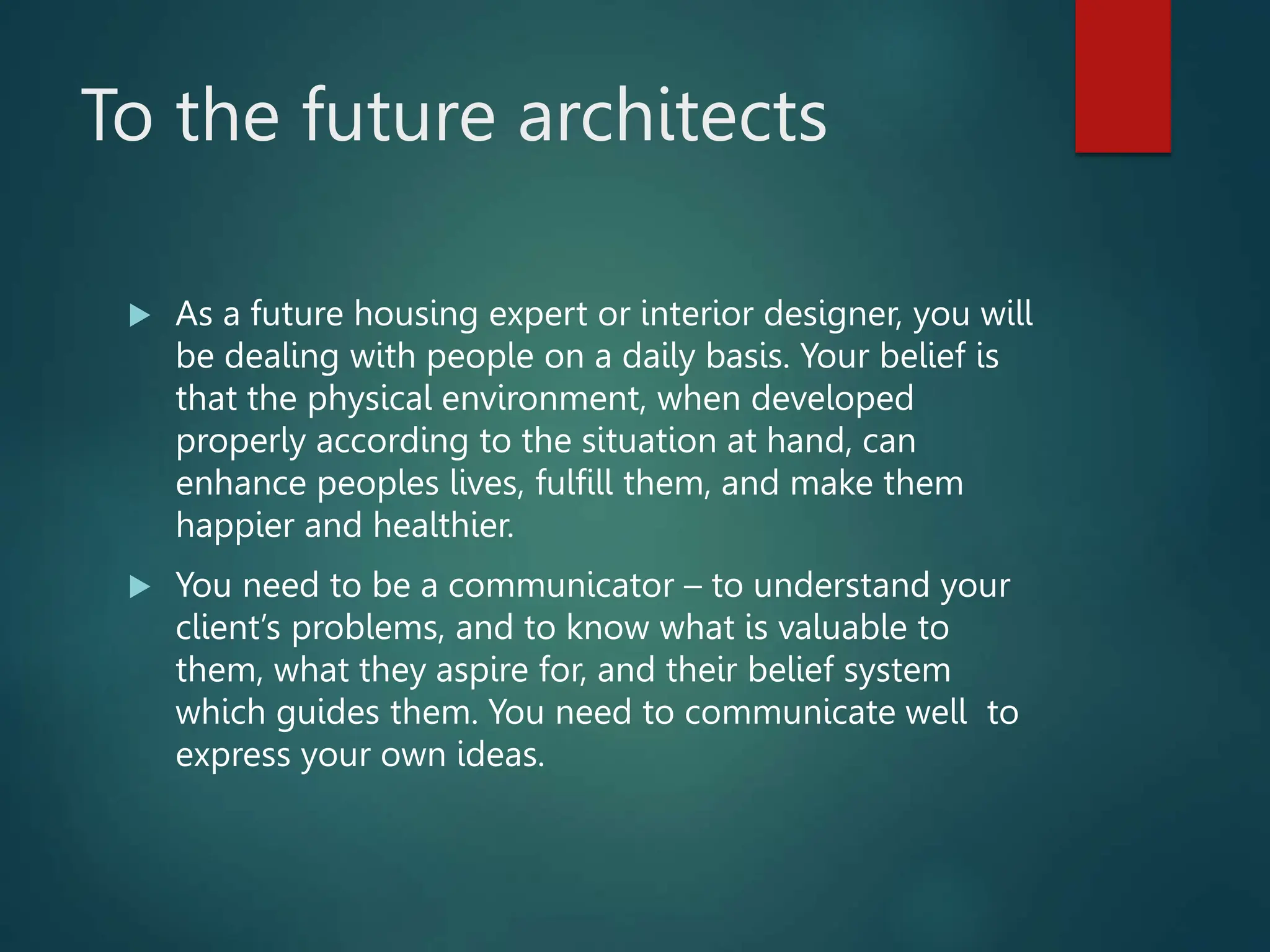 To the future architects
 As a future housing expert or interior designer, you will
be dealing with people on a daily basis. Your belief is
that the physical environment, when developed
properly according to the situation at hand, can
enhance peoples lives, fulfill them, and make them
happier and healthier.
 You need to be a communicator – to understand your
client’s problems, and to know what is valuable to
them, what they aspire for, and their belief system
which guides them. You need to communicate well to
express your own ideas.
 