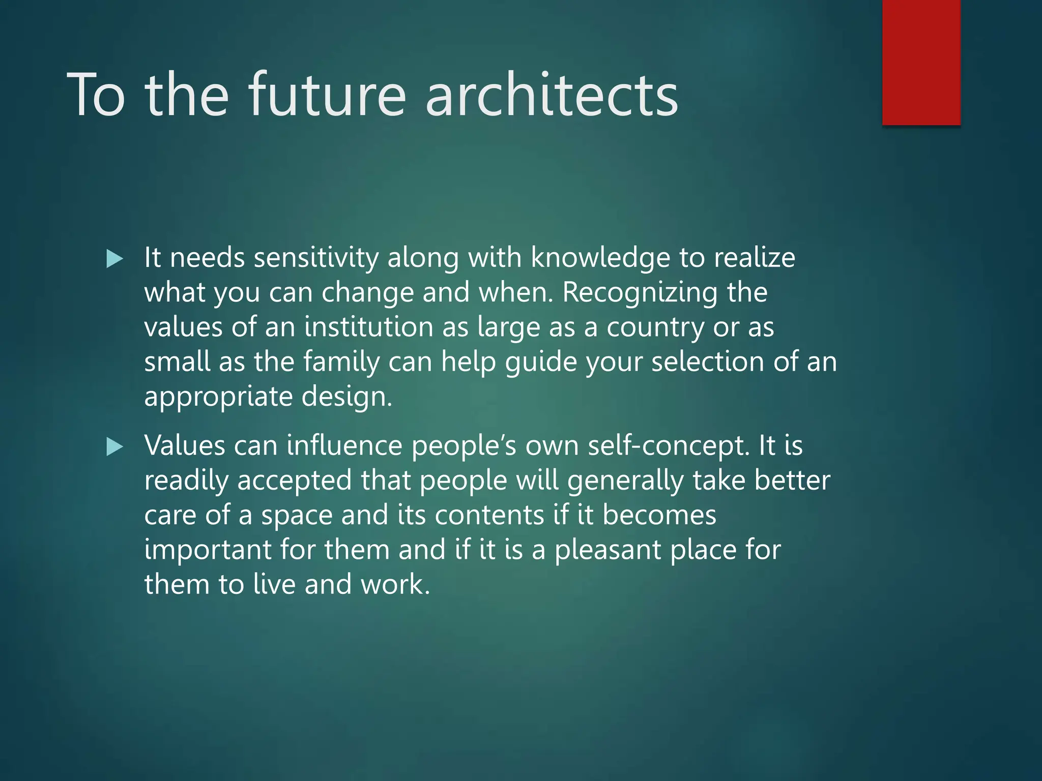 To the future architects
 It needs sensitivity along with knowledge to realize
what you can change and when. Recognizing the
values of an institution as large as a country or as
small as the family can help guide your selection of an
appropriate design.
 Values can influence people’s own self-concept. It is
readily accepted that people will generally take better
care of a space and its contents if it becomes
important for them and if it is a pleasant place for
them to live and work.
 