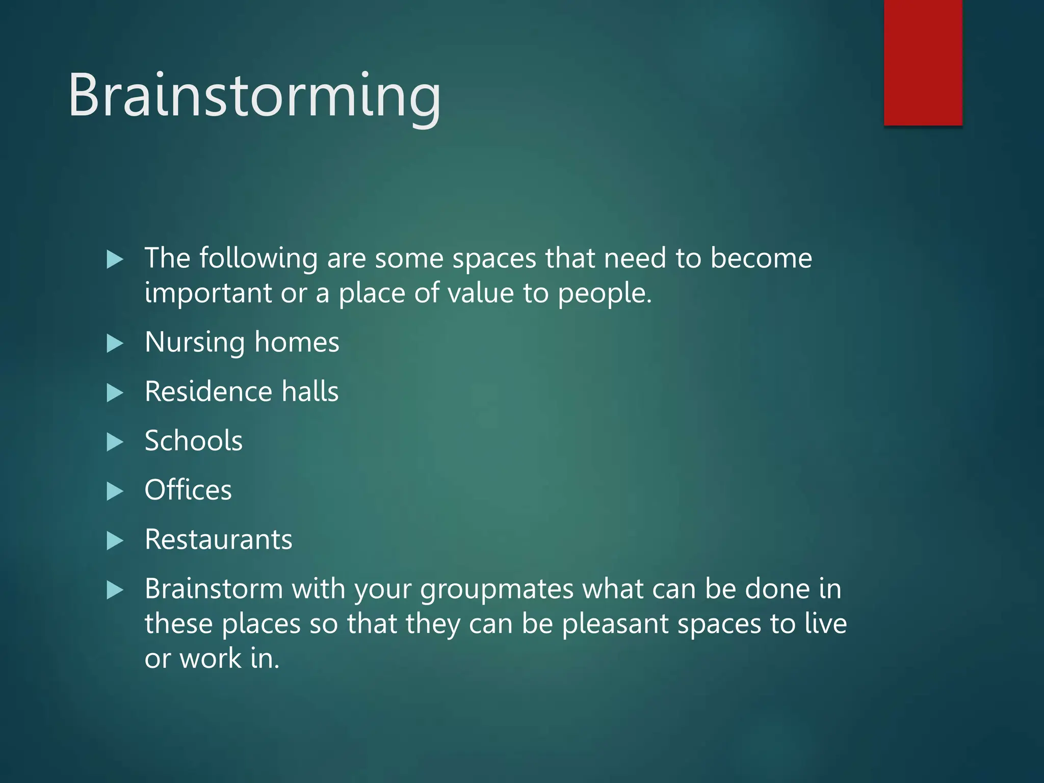 Brainstorming
 The following are some spaces that need to become
important or a place of value to people.
 Nursing homes
 Residence halls
 Schools
 Offices
 Restaurants
 Brainstorm with your groupmates what can be done in
these places so that they can be pleasant spaces to live
or work in.
 