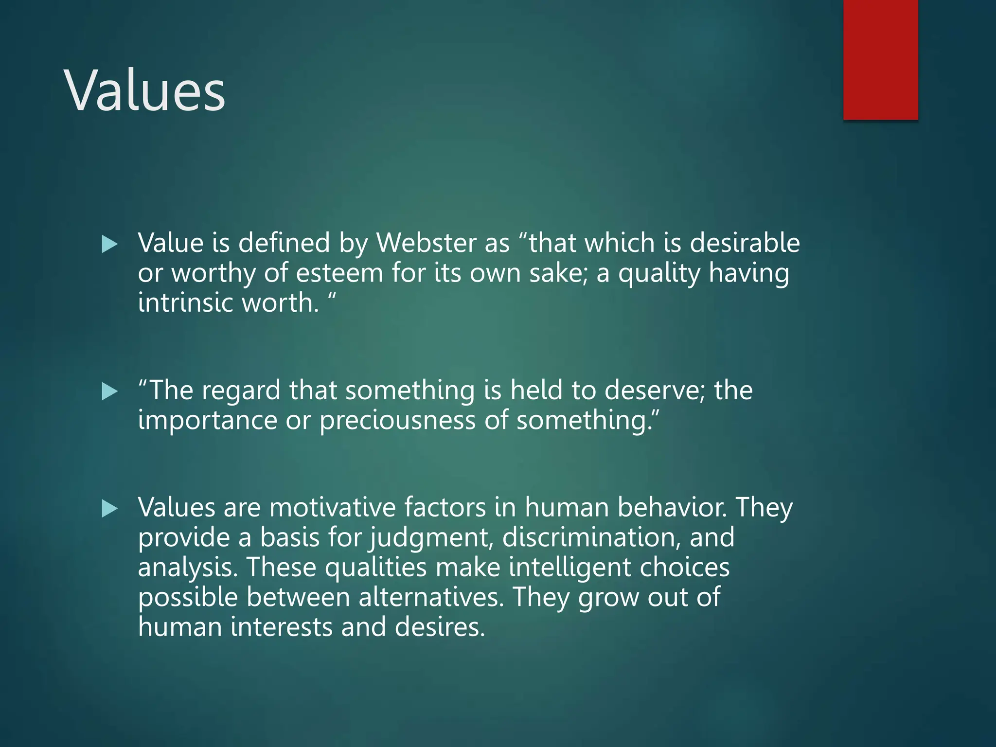 Values
 Value is defined by Webster as “that which is desirable
or worthy of esteem for its own sake; a quality having
intrinsic worth. “
 “The regard that something is held to deserve; the
importance or preciousness of something.”
 Values are motivative factors in human behavior. They
provide a basis for judgment, discrimination, and
analysis. These qualities make intelligent choices
possible between alternatives. They grow out of
human interests and desires.
 