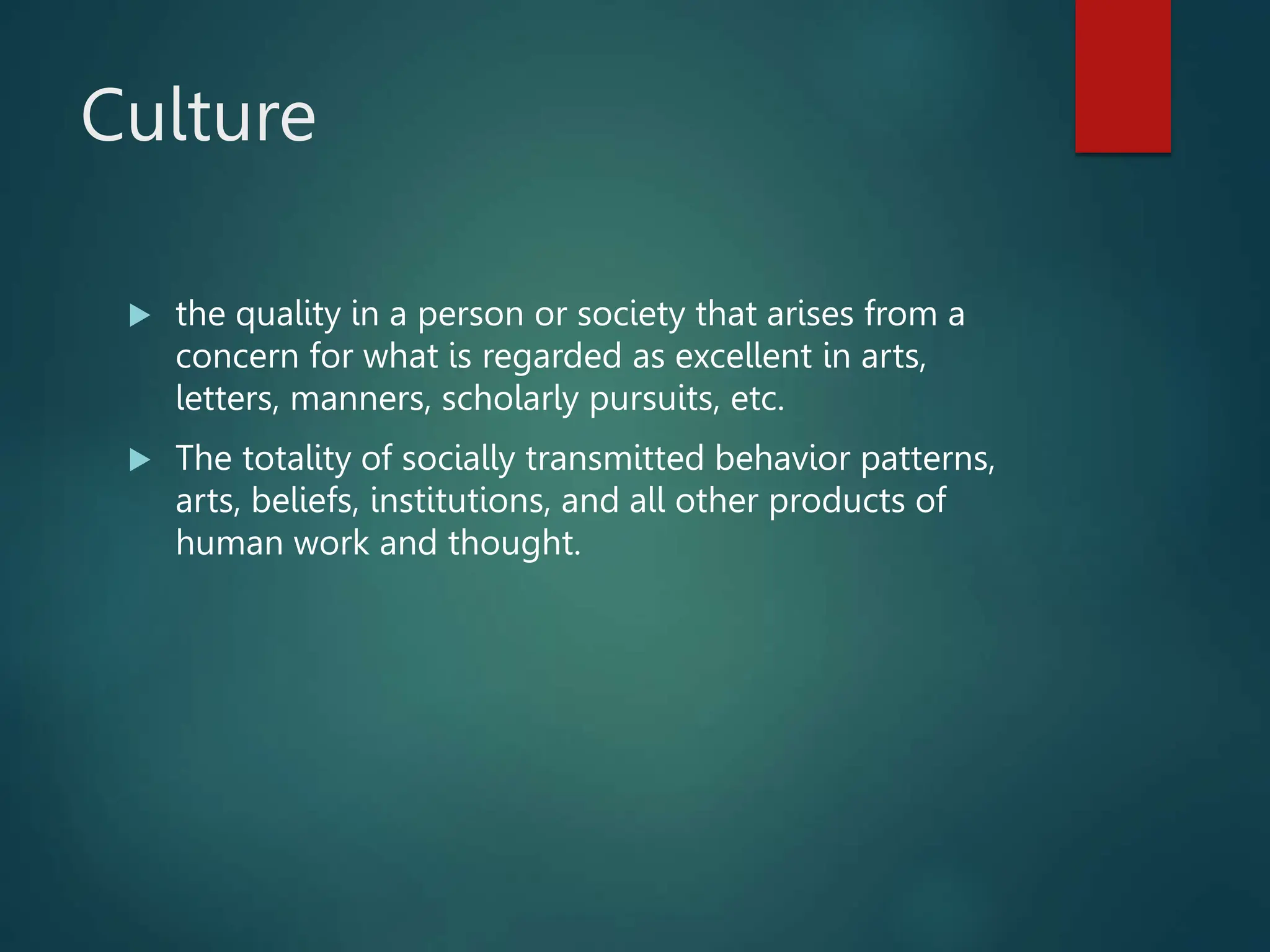 Culture
 the quality in a person or society that arises from a
concern for what is regarded as excellent in arts,
letters, manners, scholarly pursuits, etc.
 The totality of socially transmitted behavior patterns,
arts, beliefs, institutions, and all other products of
human work and thought.
 