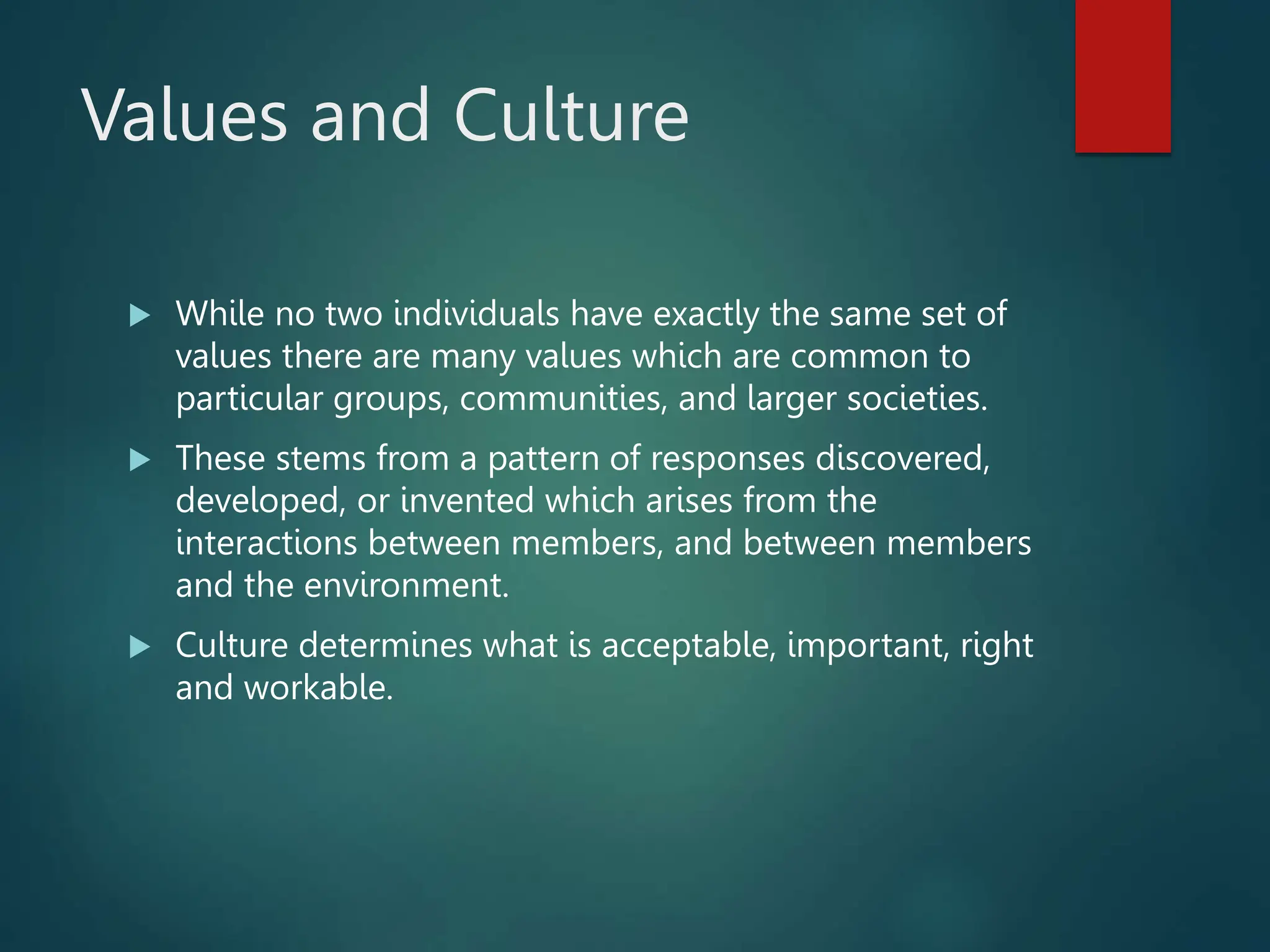 Values and Culture
 While no two individuals have exactly the same set of
values there are many values which are common to
particular groups, communities, and larger societies.
 These stems from a pattern of responses discovered,
developed, or invented which arises from the
interactions between members, and between members
and the environment.
 Culture determines what is acceptable, important, right
and workable.
 