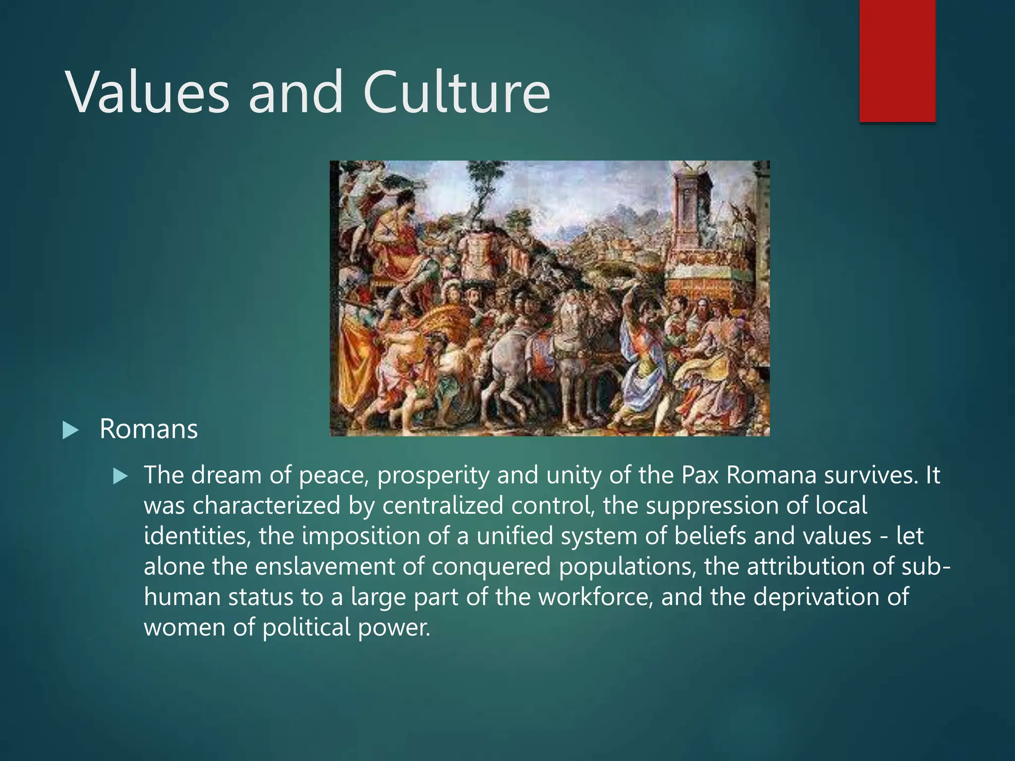 Values and Culture
 Romans
 The dream of peace, prosperity and unity of the Pax Romana survives. It
was characterized by centralized control, the suppression of local
identities, the imposition of a unified system of beliefs and values - let
alone the enslavement of conquered populations, the attribution of sub-
human status to a large part of the workforce, and the deprivation of
women of political power.
 