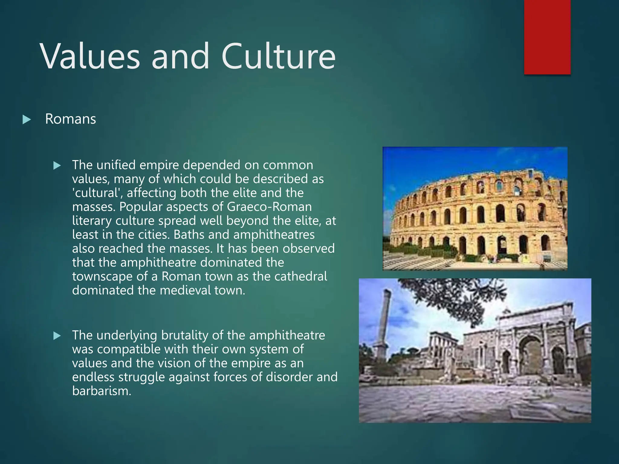 Values and Culture
 Romans
 The unified empire depended on common
values, many of which could be described as
'cultural', affecting both the elite and the
masses. Popular aspects of Graeco-Roman
literary culture spread well beyond the elite, at
least in the cities. Baths and amphitheatres
also reached the masses. It has been observed
that the amphitheatre dominated the
townscape of a Roman town as the cathedral
dominated the medieval town.
 The underlying brutality of the amphitheatre
was compatible with their own system of
values and the vision of the empire as an
endless struggle against forces of disorder and
barbarism.
 