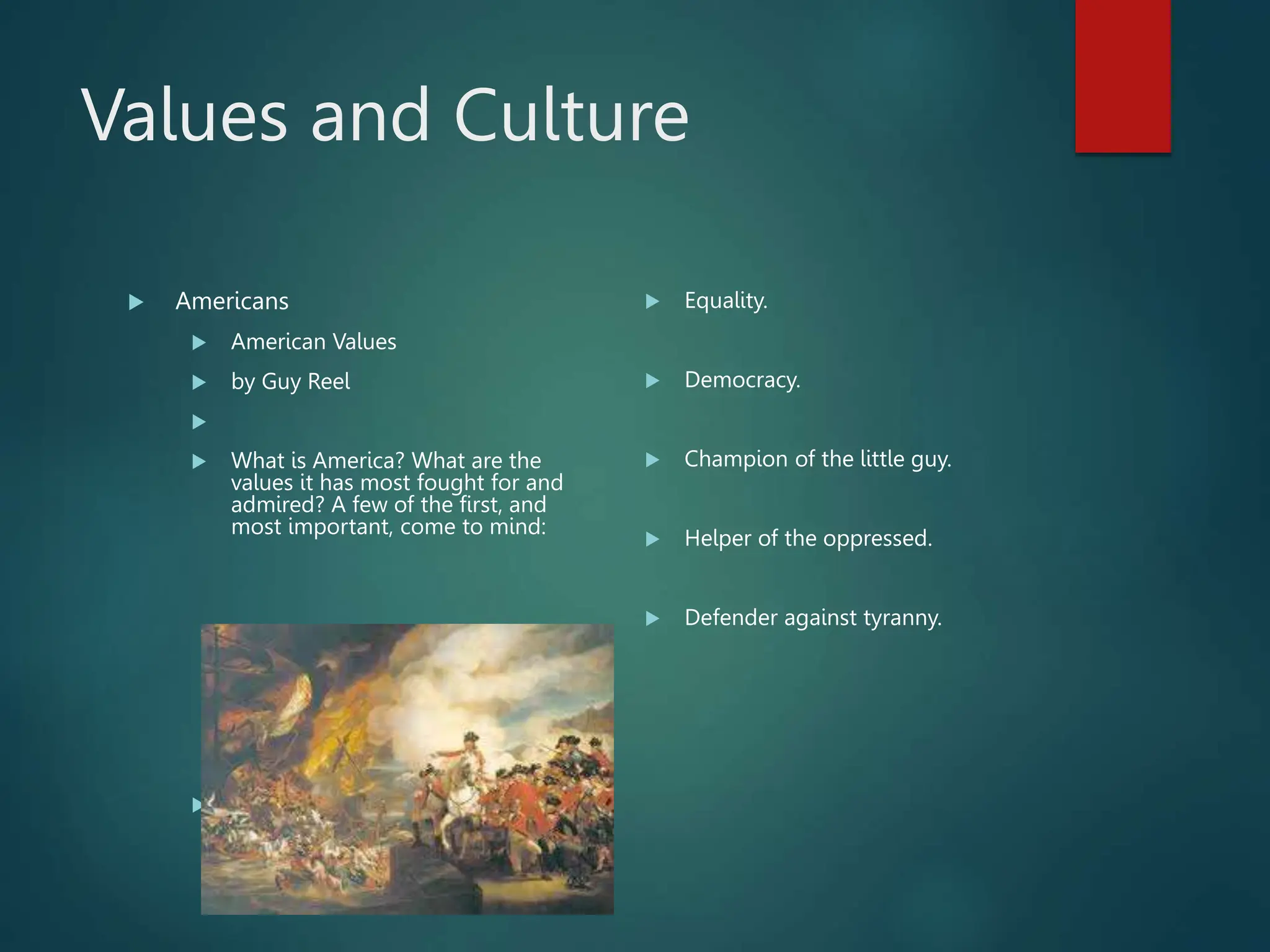 Values and Culture
 Americans
 American Values
 by Guy Reel

 What is America? What are the
values it has most fought for and
admired? A few of the first, and
most important, come to mind:
 Freedom.
 Equality.
 Democracy.
 Champion of the little guy.
 Helper of the oppressed.
 Defender against tyranny.
 